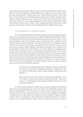 711 
comissão nacional da verdade – relatório – volume i – dezembro de 2014 
Lima Piauhy Dourado, Jana Moroni Barroso, Maria Célia Corrêa, Rodolfo de Carvalho Troiano, 
Hélio Luiz Navarro de Magalhães, Vandick Reidner Pereira Coqueiro, Luiz René Silveira e Silva, 
José Lima Piauhy Dourado, Custódio Saraiva Neto, Antônio Teodoro de Castro, Cilon Cunha 
Brum, Antônio de Pádua Costa, José Huberto Bronca, Demerval da Silva Pereira, Dinaelza Santana 
Coqueiro, Oswaldo Orlando da Costa, Antônio Ferreira Pinto, Uirassu de Assis Batista, Lúcio 
Petit da Silva, Elmo Corrêa, Luisa Augusta Garlippe, Áurea Eliza Pereira, Daniel Ribeiro Callado, 
Dinalva Oliveira Teixeira, Pedro “Carretel”, Pedro Alexandrino de Oliveira Filho, Suely Yumiko 
Kanayama, Telma Regina Cordeiro Corrêa, José Maurílio Patrício e Walkíria Afonso Costa. 
2. Os desaparecimentos e a ocultação de cadáveres 
82. A maior parte dos guerrilheiros do PCdoB na região do Araguaia é considerada desapare-cida 
até o presente momento. Em consonância com o capítulo 7 do Relatório Final da CNV, entende-se 
por desaparecimento forçado toda privação de liberdade perpetrada por agentes do Estado – ou por 
pessoas ou grupos que agem com a autorização, apoio ou consentimento estatal –, seguida da recusa do 
Estado em admitir a privação de liberdade ou em informar sobre o destino ou o paradeiro da pessoa, 
privando-a do exercício dos recursos legais e das garantias processuais pertinentes. Nota-se que, por 
tratar-se de uma conduta complexa (múltipla ou pluriofensiva), pressupõe-se que o desaparecimento 
forçado engloba a violação de uma série de direitos, como a vida, a liberdade e a integridade pessoal, 
o direito a não ser submetido a tortura e o reconhecimento à personalidade jurídica. Nesse sentido, é 
possível afirmar que o desaparecimento implica, com frequência, a prisão, tortura e execução, seguidas 
da ocultação do cadáver da vítima. Embora os relatos e alguns documentos confirmem as mortes, a 
ausência dos locais precisos de sepultamento permite que diversas hipóteses sejam levantadas para res-ponder 
aos questionamentos sobre o destino dos guerrilheiros. De acordo com o coronel Lício Augusto 
Ribeiro Maciel, havia uma determinação do comando militar das operações na região do Araguaia 
para que os corpos fossem identificados e sepultados. 
Os mortos foram transportados para o sítio da Oneide e entregamos ao pessoal do 
PIC, que ficou no local para os trabalhos de identificação e sepultamento, como 
era a ordem. Os feridos, após receberem melhor medicação, voltaram juntos para 
Marabá [...].118 
Havia uma norma escrita: “Ao se deparar com um grupo de subversivos, a ação é 
esta. Primeiro, se houver mortos, contatar o prefeito da localidade”. Tinha norma 
de ação. [...]. Transportando seis horas aqueles guerrilheiros lá. Pra mim era muito 
mais fácil ter deixado lá.119 
83. Documentação oficial indica, também, que nos primeiros momentos da Guerrilha do 
Araguaia havia a determinação para que os mortos em combate fossem identificados, velados e enter-rados 
em cemitério público.120 Entretanto, muitos anos após os eventos, o destino dos corpos segue 
desconhecido. Nesse sentido, é possível afirmar que, por mais que uma metodologia de identificação 
e sepultamento possa ter sido adotada nos momentos iniciais da Guerrilha do Araguaia, as últimas 
operações militares na região fizeram esforço deliberado de ocultação dos cadáveres. Isso pode ter 
ocorrido tanto a partir do abandono de corpos na mata, nos próprios locais de execução sumária, 
 