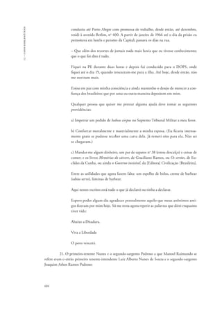 13 – casos emblemáticos 
604 
conduziu até Porto Alegre com promessa de trabalho, desde então, até dezembro, 
residi à avenida Berlim, no 400. A partir de janeiro de 1966 até o dia da prisão eu 
pernoitava em hotéis e pensões da Capital; passava os dias na rua. 
– Que além dos recortes de jornais nada mais havia que eu tivesse conhecimento; 
que o que foi dito é tudo. 
Fiquei na PE durante duas horas e depois fui conduzido para o DOPS, onde 
fiquei até o dia 19, quando trouxeram-me para a ilha. Até hoje, desde então, não 
me ouviram mais. 
Estou em paz com minha consciência e ainda mantenho o desejo de merecer a con-fiança 
dos brasileiros que por uma ou outra maneira depositem em mim. 
Qualquer pessoa que quiser me prestar alguma ajuda deve tomar as seguintes 
providências: 
a) Impetrar um pedido de habeas corpus no Supremo Tribunal Militar a meu favor. 
b) Confortar moralmente e materialmente a minha esposa. (Eu ficaria imensa-mente 
grato se pudesse receber uma carta dela. Já remeti oito para ela. Não sei 
se chegaram.) 
c) Mandar-me algum dinheiro, um par de sapatos no 38 (estou descalço) e coisas de 
comer; e os livros Memórias do cárcere, de Graciliano Ramos, ou Os sertões, de Eu-clides 
da Cunha, ou ainda o Governo invisível, da [Editora] Civilização [Brasileira]. 
Entre as utilidades que agora fazem falta: um espelho de bolso, creme de barbear 
(sabão serve), lâminas de barbear. 
Aqui nestes escritos está tudo o que já declarei ou tinha a declarar. 
Espero poder algum dia agradecer pessoalmente aquilo que meus anônimos ami-gos 
fizeram por mim hoje. Só me resta agora repetir as palavras que direi enquanto 
tiver vida: 
Abaixo a Ditadura. 
Viva a Liberdade 
O povo vencerá. 
21. O primeiro-tenente Nunes e o segundo-sargento Pedroso a que Manoel Raimundo se 
refere eram o então primeiro tenente-intendente Luiz Alberto Nunes de Souza e o segundo-sargento 
Joaquim Athos Ramos Pedroso: 
 