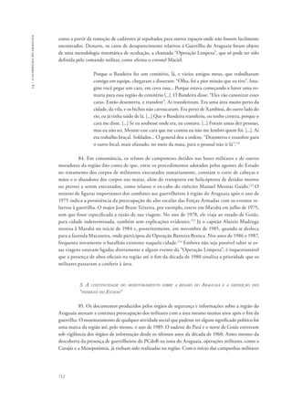 14 – a guerrilha do araguaia 
como a partir da remoção de cadáveres já sepultados para outros espaços onde não fossem facilmente 
encontrados. Destarte, os casos de desaparecimento relativos à Guerrilha do Araguaia foram objeto 
de uma metodologia sistemática de ocultação, a chamada “Operação Limpeza”, que só pode ter sido 
definida pelo comando militar, como afirma o coronel Maciel: 
712 
Porque o Bandeira fez um cemitério, lá, e vários amigos meus, que trabalharam 
comigo em equipe, chegaram e disseram: “Olha, foi a pior missão que eu tive”. Ima-gine 
você pegar um cara, em cova rasa... Porque estava começando a haver uma ro-maria 
para essa região do cemitério [...]. O Bandeira disse: “Eles vão canonizar esses 
caras. Então desenterra, e transfere”. Aí transferiram. Era uma área muito perto da 
cidade, da vila, e os bichos não cavoucaram. Era perto de Xambioá, do outro lado do 
rio, eu já tinha saído de lá. [...] Que o Bandeira transferiu, eu tenho certeza, porque o 
cara me disse. [...] Se eu soubesse onde era, eu contava. [...] Foram umas dez pessoas, 
mas eu não sei. Mesmo esse cara que me contou eu não me lembro quem foi. [...]. Aí 
era trabalho braçal. Soldados... O general deu a ordem: “Desenterra e transfere para 
o outro local, mais afastado, no meio da mata, para o pessoal não ir lá”.121 
84. Em consonância, os relatos de camponeses detidos nas bases militares e de outros 
moradores da região dão conta de que, entre os procedimentos adotados pelos agentes do Estado 
no tratamento dos corpos de militantes executados sumariamente, constam o corte de cabeças e 
mãos e o abandono dos corpos nas matas, além do transporte em helicópteros de detidos mortos 
ou prestes a serem executados, como relatou o ex-cabo do exército Manuel Messias Guido.122 O 
retorno de figuras importantes dos combates aos guerrilheiros à região do Araguaia após o ano de 
1975 indica a persistência da preocupação do alto escalão das Forças Armadas com os eventos re-lativos 
à guerrilha. O major José Brant Teixeira, por exemplo, esteve em Marabá em julho de 1975, 
sem que fosse especificada a razão de sua viagem. No ano de 1978, ele viaja ao estado de Goiás, 
para cidade indeterminada, também sem explicações evidentes.123 Já o capitão Aluízio Madruga 
retorna à Marabá no início de 1984 e, posteriormente, em novembro de 1985, quando se desloca 
para a fazenda Macaxeira, onde participou da Operação Barreira Branca. Nos anos de 1986 e 1987, 
frequenta novamente o batalhão existente naquela cidade.124 Embora não seja possível saber se es-sas 
viagens estavam ligadas diretamente a algum evento da “Operação Limpeza”, é inquestionável 
que a presença de altos oficiais na região até o fim da década de 1980 sinaliza a prioridade que os 
militares passaram a conferir à área. 
3. A continuidade do monitoramento sobre a região do Araguaia e a definição dos 
“inimigos do Estado” 
85. Os documentos produzidos pelos órgãos de segurança e informações sobre a região do 
Araguaia atestam a contínua preocupação dos militares com a área mesmo muitos anos após o fim da 
guerrilha. O monitoramento de qualquer atividade social que pudesse ter algum significado político foi 
uma marca da região até, pelo menos, o ano de 1989. O sudeste do Pará e o norte de Goiás estiveram 
sob vigilância dos órgãos de informação desde os últimos anos da década de 1960. Antes mesmo da 
descoberta da presença de guerrilheiros do PCdoB na zona do Araguaia, operações militares, como a 
Carajás e a Mesopotâmia, já tinham sido realizadas na região. Com o início das campanhas militares 
 