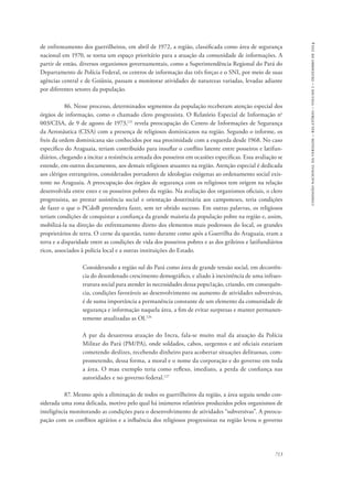 713 
comissão nacional da verdade – relatório – volume i – dezembro de 2014 
de enfrentamento dos guerrilheiros, em abril de 1972, a região, classificada como área de segurança 
nacional em 1970, se torna um espaço prioritário para a atuação da comunidade de informações. A 
partir de então, diversos organismos governamentais, como a Superintendência Regional do Pará do 
Departamento de Polícia Federal, os centros de informação das três forças e o SNI, por meio de suas 
agências central e de Goiânia, passam a monitorar atividades de naturezas variadas, levadas adiante 
por diferentes setores da população. 
86. Nesse processo, determinados segmentos da população receberam atenção especial dos 
órgãos de informação, como o chamado clero progressista. O Relatório Especial de Informação no 
003/CISA, de 9 de agosto de 1973,125 revela preocupação do Centro de Informações de Segurança 
da Aeronáutica (CISA) com a presença de religiosos dominicanos na região. Segundo o informe, os 
freis da ordem dominicana são conhecidos por sua proximidade com a esquerda desde 1968. No caso 
específico do Araguaia, teriam contribuído para insuflar o conflito latente entre posseiros e latifun-diários, 
chegando a incitar a resistência armada dos posseiros em ocasiões específicas. Essa avaliação se 
estende, em outros documentos, aos demais religiosos atuantes na região. Atenção especial é dedicada 
aos clérigos estrangeiros, considerados portadores de ideologias exógenas ao ordenamento social exis-tente 
no Araguaia. A preocupação dos órgãos de segurança com os religiosos tem origem na relação 
desenvolvida entre estes e os posseiros pobres da região. Na avaliação dos organismos oficiais, o clero 
progressista, ao prestar assistência social e orientação doutrinária aos camponeses, teria condições 
de fazer o que o PCdoB pretendera fazer, sem ter obtido sucesso. Em outras palavras, os religiosos 
teriam condições de conquistar a confiança da grande maioria da população pobre na região e, assim, 
mobilizá-la na direção do enfrentamento direto dos elementos mais poderosos do local, os grandes 
proprietários de terra. O cerne da questão, tanto durante como após a Guerrilha do Araguaia, eram a 
terra e a disparidade entre as condições de vida dos posseiros pobres e as dos grileiros e latifundiários 
ricos, associados à polícia local e a outras instituições do Estado. 
Considerando a região sul do Pará como área de grande tensão social, em decorrên-cia 
do desordenado crescimento demográfico, e aliado à inexistência de uma infraes-trutura 
social para atender às necessidades dessa popu1ação, criando, em consequên-cia, 
condições favoráveis ao desenvolvimento ou aumento de atividades subversivas, 
é de suma importância a permanência constante de um elemento da comunidade de 
segurança e informação naquela área, a fim de evitar surpresas e manter permanen-temente 
atualizadas as OI.126 
A par da desastrosa atuação do Incra, fala-se muito mal da atuação da Polícia 
Militar do Pará (PM/PA), onde soldados, cabos, sargentos e até oficiais estariam 
cometendo deslizes, recebendo dinheiro para acobertar situações delituosas, com-prometendo, 
dessa forma, a moral e o nome da corporação e do governo em toda 
a área. O mau exemplo teria como reflexo, imediato, a perda de confiança nas 
autoridades e no governo federal.127 
87. Mesmo após a eliminação de todos os guerrilheiros da região, a área seguiu sendo con-siderada 
uma zona delicada, motivo pelo qual há inúmeros relatórios produzidos pelos organismos de 
inteligência monitorando as condições para o desenvolvimento de atividades “subversivas”. A preocu-pação 
com os conflitos agrários e a influência dos religiosos progressistas na região levou o governo 
 