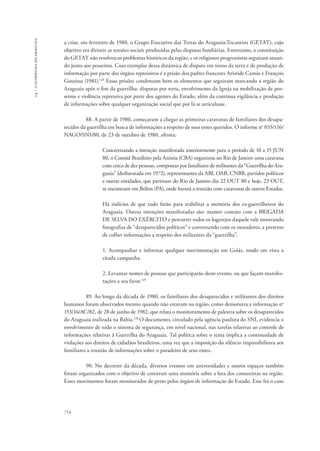 14 – a guerrilha do araguaia 
a criar, em fevereiro de 1980, o Grupo Executivo das Terras do Araguaia-Tocantins (GETAT), cujo 
objetivo era dirimir as tensões sociais produzidas pelas disputas fundiárias. Entretanto, a constituição 
do GETAT não resolveu os problemas históricos da região, e os religiosos progressistas seguiram atuan-do 
junto aos posseiros. Caso exemplar dessa dinâmica de disputa em torno da terra e de produção de 
informação por parte dos órgãos repressivos é a prisão dos padres franceses Aristide Camio e François 
Gouriou (1981).128 Essas prisões condensam bem os elementos que seguiram marcando a região do 
Araguaia após o fim da guerrilha: disputas por terra, envolvimento da Igreja na mobilização de pos-seiros 
714 
e violência repressiva por parte dos agentes do Estado, além da contínua vigilância e produção 
de informações sobre qualquer organização social que por lá se articulasse. 
88. A partir de 1980, começaram a chegar as primeiras caravanas de familiares dos desapa-recidos 
da guerrilha em busca de informações a respeito de seus entes queridos. O informe no 033/116/ 
NAGO/SNI/80, de 23 de outubro de 1980, afirma: 
Concretizando a intenção manifestada anteriormente para o período de 10 a 15 JUN 
80, o Comitê Brasileiro pela Anistia (CBA) organizou no Rio de Janeiro uma caravana 
com cerca de dez pessoas, compostas por familiares de militantes da “Guerrilha do Ara-guaia” 
(desbaratada em 1972), representantes da ABI, OAB, CNBB, partidos políticos 
e outras entidades, que partiram do Rio de Janeiro dia 22 OUT 80 e hoje, 23 OUT, 
se encontram em Belém (PA), onde haverá a reunião com caravanas de outros Estados. 
Há indícios de que tudo farão para reabilitar a memória dos ex-guerrilheiros do 
Araguaia. Outras intenções manifestadas são: manter contato com a BRIGADA 
DE SELVA DO EXÉRCITO e percorrer todos os lugarejos daquele vale mostrando 
fotografias de “desaparecidos políticos” e conversando com os moradores, a pretexto 
de colher informações a respeito dos militantes da “guerrilha”. 
1. Acompanhar e informar qualquer movimentação em Goiás, tendo em vista a 
citada campanha. 
2. Levantar nomes de pessoas que participarão deste evento, ou que façam manifes-tações 
a seu favor.129 
89. Ao longo da década de 1980, os familiares dos desaparecidos e militantes dos direitos 
humanos foram observados mesmo quando não estavam na região, como demonstra a informação no 
153/16/AC/82, de 28 de junho de 1982, que relata o monitoramento de palestra sobre os desaparecidos 
do Araguaia realizada na Bahia.130 O documento, circulado pela agência paulista do SNI, evidencia o 
envolvimento de todo o sistema de segurança, em nível nacional, nas tarefas relativas ao controle de 
informações relativas à Guerrilha do Araguaia. Tal política sobre o tema implica a continuidade de 
violações aos direitos de cidadãos brasileiros, uma vez que a imposição do silêncio impossibilitava aos 
familiares a reunião de informações sobre o paradeiro de seus entes. 
90. No decorrer da década, diversos eventos em universidades e outros espaços também 
foram organizados com o objetivo de construir uma memória sobre a luta dos comunistas na região. 
Esses movimentos foram monitorados de perto pelos órgãos de informação do Estado. Esse foi o caso 
 