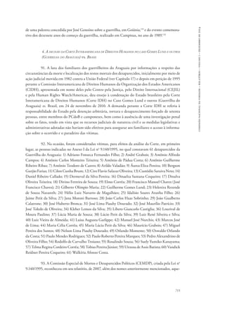 715 
comissão nacional da verdade – relatório – volume i – dezembro de 2014 
de uma palestra concedida por José Genoíno sobre a guerrilha, em Goiânia,131 e do evento comemora-tivo 
dos dezessete anos do começo da guerrilha, realizado em Campinas, no ano de 1989.132 
4. A decisão da Corte Interamericana de Direitos Humanos no caso Gomes Lund e outros 
(Guerrilha do Araguaia) vs. Brasil 
91. A luta dos familiares dos guerrilheiros do Araguaia por informações a respeito das 
circunstâncias da morte e localização dos restos mortais dos desaparecidos, inicialmente por meio de 
ação judicial movida em 1982 contra a União Federal (ver Capítulo 17) e depois em petição de 1995 
perante a Comissão Interamericana de Direitos Humanos da Organização dos Estados Americanos 
(CIDH), apresentada em nome deles pelo Centro pela Justiça, pelo Direito Internacional (CEJIL) 
e pela Human Rights Watch/Americas, deu ensejo à condenação do Estado brasileiro pela Corte 
Interamericana de Direitos Humanos (Corte IDH) no Caso Gomes Lund e outros (Guerrilha do 
Araguaia) vs. Brasil, em 24 de novembro de 2010. A demanda perante a Corte IDH se referia à 
responsabilidade do Estado pela detenção arbitrária, tortura e desaparecimento forçado de setenta 
pessoas, entre membros do PCdoB e camponeses, bem como à ausência de uma investigação penal 
sobre os fatos, tendo em vista que os recursos judiciais de natureza civil e as medidas legislativas e 
administrativas adotadas não haviam sido efetivos para assegurar aos familiares o acesso à informa-ção 
sobre o ocorrido e o paradeiro das vítimas. 
92. Na ocasião, foram consideradas vítimas, para efeitos da análise da Corte, em primeiro 
lugar, as pessoas indicadas no Anexo I da Lei no 9.140/1995, no qual constavam 61 desaparecidos da 
Guerrilha do Araguaia: 1) Adriano Fonseca Fernandes Filho; 2) André Grabois; 3) Antônio Alfredo 
Campos; 4) Antônio Carlos Monteiro Teixeira; 5) Antônio de Pádua Costa; 6) Antônio Guilherme 
Ribeiro Ribas; 7) Antônio Teodoro de Castro; 8) Arildo Valadão; 9) Áurea Eliza Pereira; 10) Bergson 
Gurjão Farias; 11) Cilon Cunha Brum; 12) Ciro Flavio Salazar Oliveira; 13) Custódio Saraiva Neto; 14) 
Daniel Ribeiro Callado; 15) Dermeval da Silva Pereira; 16) Dinaelza Santana Coqueiro; 17) Dinalva 
Oliveira Teixeira; 18) Divino Ferreira de Souza; 19) Elmo Corrêa; 20) Francisco Manoel Chaves (José 
Francisco Chaves); 21) Gilberto Olímpio Maria; 22) Guilherme Gomes Lund; 23) Helenira Rezende 
de Souza Nazareth; 24) Hélio Luiz Navarro de Magalhães; 25) Idalísio Soares Aranha Filho; 26) 
Jaime Petit da Silva; 27) Jana Moroni Barroso; 28) João Carlos Haas Sobrinho; 29) João Gualberto 
Calatrone; 30) José Huberto Bronca; 31) José Lima Piauhy Dourado; 32) José Maurílio Patrício; 33) 
José Toledo de Oliveira; 34) Kleber Lemos da Silva; 35) Líbero Giancarlo Castiglia; 36) Lourival de 
Moura Paulino; 37) Lúcia Maria de Souza; 38) Lúcio Petit da Silva; 39) Luiz René Silveira e Silva; 
40) Luiz Vieira de Almeida; 41) Luisa Augusta Garlippe; 42) Manuel José Nurchis; 43) Marcos José 
de Lima; 44) Maria Célia Corrêa; 45) Maria Lúcia Petit da Silva; 46) Maurício Grabois; 47) Miguel 
Pereira dos Santos; 48) Nelson Lima Piauhy Dourado; 49) Orlando Momente; 50) Oswaldo Orlando 
da Costa; 51) Paulo Mendes Rodrigues; 52) Paulo Roberto Pereira Marques; 53) Pedro Alexandrino de 
Oliveira Filho; 54) Rodolfo de Carvalho Troiano; 55) Rosalindo Souza; 56) Suely Yumiko Kanayama; 
57) Telma Regina Cordeiro Corrêa; 58) Tobias Pereira Júnior; 59) Uirassu de Assis Batista; 60) Vandick 
Reidner Pereira Coqueiro; 61) Walkíria Afonso Costa. 
93. A Comissão Especial de Mortos e Desaparecidos Políticos (CEMDP), criada pela Lei no 
9.140/1995, reconheceu em seu relatório, de 2007, além dos nomes anteriormente mencionados, aque- 
 