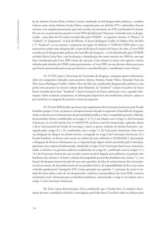 14 – a guerrilha do araguaia 
les de Antônio Ferreira Pinto e Pedro Carretel, resultando em 63 desaparecidos políticos, e também 
indicou como vítima Antônio Araújo Veloso, camponês preso em abril de 1972 e submetido a brutais 
torturas, com sequelas permanentes que iriam resultar em sua morte em 1976, totalizando 64 vítimas. 
Por sua vez, os peticionários perante a Corte IDH identificaram 70 pessoas, incluindo entre os desapa-recidos 
716 
– para além dos 63 nomes reconhecidos pela CEMDP – as seguintes vítimas: 1) “Batista”, 2) 
“Gabriel”, 3) “Joaquinzão”, 4) José de Oliveira, 5) Juarez Rodrigues Coelho, 6) Sabino Alves da Silva 
e 7) “Sandoval”, na sua maioria, camponeses da região. O relatório no 91/08 da CIDH sobre o caso 
acrescentava ainda como desaparecido o nome de 8) Josias Gonçalves de Souza. Ao cabo, a Corte IDH 
reconheceu 62 desaparecidos políticos da Guerrilha do Araguaia – os 63 identificados pela CEMDP, 
excluída Maria Lúcia Petit, cuja localização e identificação dos restos mortais em 1996 fez com que 
fosse considerada pela Corte IDH vítima de execução. Com relação às outras oito supostas vítimas 
referidas pelo relatório da CIDH e pelos peticionários, a Corte IDH, em sua decisão, abriu prazo para 
que fossem apresentadas provas que permitissem a sua identificação e consideração como vítimas. 
94. A CNV, junto à Associação de Torturados do Araguaia, conseguiu apurar informações 
sobre seis camponeses indicados como possíveis vítimas: Antônio Araújo Veloso, Sebastião Vieira da 
Silva, Juarez Rodrigues Coelho e Sabino Alves da Silva são considerados desaparecidos políticos e seus 
perfis estão presentes no terceiro volume deste Relatório. Já “Sandoval” e Josias Gonçalves de Souza 
foram retirados desta lista: “Sandoval” e Josias Gonçalves de Souza continuam vivos, segundo infor-mações. 
Sobre os demais camponeses, as informações disponíveis são insuficientes; destarte, optou-se 
por mantê-los na categoria de possíveis vítimas da repressão. 
95. A Corte IDH decidiu que houve descumprimento da Convenção Americana pelo Estado 
brasileiro porque: 1) este, ao praticar o desaparecimento forçado na repressão à Guerrilha do Araguaia, 
violou os direitos ao reconhecimento da personalidade jurídica, à vida, à integridade pessoal e à liberda-de 
pessoal das vítimas, estabelecidos nos artigos 3, 4, 5 e 7, em relação com o artigo 1.1 da Convenção 
Americana; 2) a Lei de Anistia (Lei no 6.683/1979), na forma como foi interpretada e aplicada, afetou 
o dever internacional do Estado de investigar e punir as graves violações de direitos humanos, con-sagrada 
pelos artigos 8.1 e 25, combinados com o artigo 1.1 da Convenção Americana, bem como 
sua obrigação de adequar seu direito interno, consagrada no artigo 2 da Convenção Americana; 3) o 
Estado brasileiro, na forma como atuou no âmbito da ação ordinária no 82.0024682-5, descumpriu 
a obrigação de fornecer informações ou, se impossível por algum motivo permitido pela Convenção, 
apresentar uma resposta fundamentada, ofendendo o artigo 13 da Convenção Americana; contrariou, 
ainda, os direitos e as garantias judiciais estabelecidos no artigo 8.1, combinado com os artigos 1.1 e 
13.1 da Convenção Americana, por exceder o prazo razoável daquela ação ordinária, em prejuízo dos 
familiares das vítimas; e 4) houve violação da integridade pessoal dos familiares das vítimas “[...] em 
função do desaparecimento forçado de seus entes queridos, da falta de esclarecimento das circunstân-cias 
de sua morte, do desconhecimento de seu paradeiro final e da impossibilidade de dar a seus restos 
o devido sepultamento” (parágrafo 239). Como apontado nos capítulos 7, a privação do acesso à ver-dade 
dos fatos sobre a sorte de um desaparecido, conforme a jurisprudência da Corte IDH, constitui 
tratamento cruel e desumano para os familiares próximos, contrariando o artigo 5, em relação com o 
artigo 1.1 da Convenção Americana. 
96. Entre outras determinações, ficou estabelecido que o Estado deve: 1) conduzir eficaz-mente 
perante a jurisdição ordinária a investigação penal dos fatos; 2) realizar todos os esforços para 
 