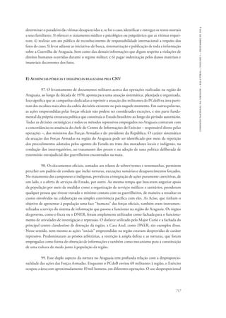 717 
comissão nacional da verdade – relatório – volume i – dezembro de 2014 
determinar o paradeiro das vítimas desaparecidas e, se for o caso, identificar e entregar os restos mortais 
a seus familiares; 3) oferecer o tratamento médico e psicológico ou psiquiátrico que as vítimas requei-ram; 
4) realizar um ato público de reconhecimento de responsabilidade internacional a respeito dos 
fatos do caso; 5) levar adiante as iniciativas de busca, sistematização e publicação de toda a informação 
sobre a Guerrilha do Araguaia, bem como das demais informações que digam respeito a violações de 
direitos humanos ocorridas durante o regime militar; e 6) pagar indenização pelos danos materiais e 
imateriais decorrentes dos fatos. 
E) Audiências públicas e diligências realizadas pela CNV 
97. O levantamento de documentos militares acerca das operações realizadas na região do 
Araguaia, ao longo da década de 1970, aponta para uma atuação sistemática, planejada e organizada. 
Isso significa que as campanhas dedicadas a reprimir a atuação dos militantes do PCdoB na área parti-ram 
dos escalões mais altos da cadeia decisória existente no país naquele momento. Em outras palavras, 
as ações empreendidas pelas forças oficiais não podem ser consideradas exceções, e sim parte funda-mental 
da própria estrutura política que constituía o Estado brasileiro ao longo do período autoritário. 
Todas as decisões estratégicas e todos os métodos repressivos empregados no Araguaia contaram com 
a concordância ou anuência do chefe do Centro de Informações do Exército – responsável direto pelas 
operações –, dos ministros das Forças Armadas e do presidente da República. O caráter sistemático 
da atuação das Forças Armadas na região do Araguaia pode ser identificado por meio da repetição 
dos procedimentos adotados pelos agentes do Estado no trato dos moradores locais e indígenas, na 
condução dos interrogatórios, no tratamento dos presos e na adoção de uma política deliberada de 
extermínio extrajudicial dos guerrilheiros encontrados na mata. 
98. Os documentos oficiais, somados aos relatos de sobreviventes e testemunhas, permitem 
perceber um padrão de conduta que inclui torturas, execuções sumárias e desaparecimentos forçados. 
No tratamento dos camponeses e indígenas, prevaleceu a integração de ações puramente coercitivas, de 
um lado, e a oferta de serviços do Estado, por outro. Ao mesmo tempo que buscaram angariar apoio 
da população por meio de medidas como a organização de serviços médicos e sanitários, prenderam 
qualquer pessoa que tivesse travado o mínimo contato com os guerrilheiros, de maneira a ressaltar os 
custos envolvidos na colaboração ou simples convivência pacífica com eles. As Aciso, que tinham o 
objetivo de apresentar à população uma face “humana” das forças oficiais, também eram instrumen-talizadas 
a serviço do sistema de informação que passou a funcionar na região do Araguaia. Os órgãos 
do governo, como o Incra ou o DNER, foram amplamente utilizados como fachada para o funciona-mento 
de atividades de investigação e repressão. O disfarce utilizado pelo Major Curió e a fachada do 
principal centro clandestino de detenção da região, a Casa Azul, como DNER, são exemplos disso. 
Nesse sentido, nem mesmo as ações “sociais” empreendidas na região estavam desprovidas de caráter 
repressivo. Predominaram as prisões arbitrárias, a restrição à ampla defesa e as torturas, que foram 
empregadas como forma de obtenção de informações e também como mecanismo para a constituição 
de uma cultura do medo junto à população da região. 
99. Esse duplo aspecto da tortura no Araguaia tem profunda relação com a desproporcio-nalidade 
das ações das Forças Armadas. Enquanto o PCdoB enviou 69 militantes à região, o Exército 
ocupou a área com aproximadamente 10 mil homens, em diferentes operações. O uso desproporcional 
 