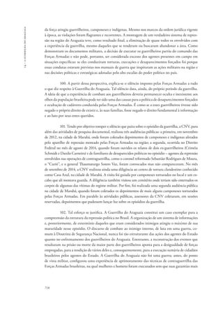 14 – a guerrilha do araguaia 
da força atingiu guerrilheiros, camponeses e indígenas. Mesmo nos marcos da ordem jurídica vigente 
à época, as violações foram flagrantes e recorrentes. A montagem de um verdadeiro sistema de repres-são 
718 
na região do Araguaia teve, como resultado final, a eliminação de quase todos os envolvidos com 
a experiência da guerrilha, mesmo daqueles que se renderam ou buscaram abandonar a área. Como 
demonstram os documentos militares, a decisão de executar os guerrilheiros partiu do comando das 
Forças Armadas e não pode, portanto, ser considerada excesso dos agentes presentes em campo em 
situações específicas: se eles conduziram torturas, execuções e desaparecimentos forçados foi porque 
essas condutas estavam previstas nos manuais de guerra que inspiraram as ações militares na região e 
nas decisões políticas e estratégicas adotadas pelo alto escalão do poder político no país. 
100. A partir dessa perspectiva, explica-se o silêncio imposto pelas Forças Armadas a tudo 
o que diz respeito à Guerrilha do Araguaia. Tal silêncio data, ainda, do próprio período da guerrilha. 
A ideia de que a experiência de combate aos guerrilheiros deveria permanecer oculta e inexistente aos 
olhos da população brasileira pode ter sido uma das causas para a política de desaparecimentos forçados 
e ocultação de cadáveres conduzida pelas Forças Armadas. É como se a esses guerrilheiros tivesse sido 
negado o próprio direito de existir e, às suas famílias, fosse negado o direito fundamental à informação 
e ao luto por seus entes queridos. 
101. Tendo por objetivo romper o silêncio que paira sobre o episódio da guerrilha, a CNV, para 
além das atividades de pesquisa documental, realizou três audiências públicas: a primeira, em novembro 
de 2012, na cidade de Marabá, onde foram coletados depoimentos de camponeses e indígenas afetados 
pelo aparelho de repressão montado pelas Forças Armadas na região; a segunda, ocorrida no Distrito 
Federal no mês de agosto de 2014, quando foram ouvidos os relatos de dois ex-guerrilheiros (Criméia 
Schmidt e Danilo Carneiro) e de familiares de desaparecidos políticos no episódio – agentes da repressão 
envolvidos nas operações de contraguerrilha, como o coronel reformado Sebastião Rodrigues de Moura, 
o “Curió”, e o general Thaumaturgo Sotero Vaz, foram convocados mas não compareceram. No mês 
de setembro de 2014, a CNV realizou ainda uma diligência ao centro de tortura clandestino conhecido 
como Casa Azul, na cidade de Marabá. A visita foi guiada por camponeses torturados no local e um ex-cabo 
que ali montava guarda. A diligência também visitou um cemitério onde teriam sido enterrados os 
corpos de algumas das vítimas do regime militar. Por fim, foi realizada uma segunda audiência pública 
na cidade de Marabá, quando foram coletados os depoimentos de mais alguns camponeses torturados 
pelas Forças Armadas. Em paralelo às atividades públicas, assessores da CNV coletaram, em sessões 
reservadas, depoimentos que pudessem lançar luz sobre os episódios da guerrilha. 
102. Tal esforço se justifica. A Guerrilha do Araguaia constitui um caso exemplar para a 
compreensão da estrutura da repressão política no Brasil. A organização de um sistema de informações 
e, posteriormente, de extermínio daqueles que eram considerados inimigos atingiu o máximo de sua 
maturidade nesse episódio. O discurso de combate ao inimigo interno, de luta em uma guerra, co-mum 
à Doutrina de Segurança Nacional, nunca foi tão estruturante das ações dos agentes do Estado 
quanto no enfrentamento dos guerrilheiros do Araguaia. Entretanto, a reconstrução dos eventos que 
resultaram na prisão ou morte da maior parte dos guerrilheiros aponta para a desigualdade de forças 
empregadas, para a rendição de vários deles e, consequentemente, para a execução sumária de cidadãos 
brasileiros pelos agentes do Estado. A Guerrilha do Araguaia não foi uma guerra; antes, do ponto 
de vista militar, configurou uma experiência de aprimoramento das técnicas de contraguerrilha das 
Forças Armadas brasileiras, na qual mulheres e homens foram executados sem que suas garantias mais 
 