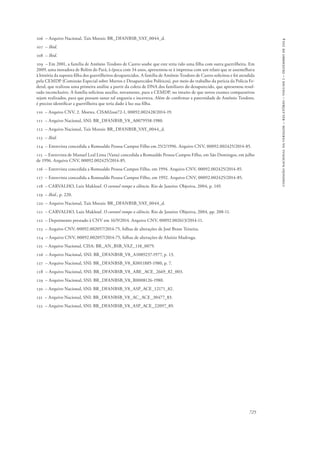725 
comissão nacional da verdade – relatório – volume i – dezembro de 2014 
106 – Arquivo Nacional, Taís Morais: BR_DFANBSB_VAY_0044_d. 
107 – Ibid. 
108 – Ibid. 
109 – Em 2001, a família de Antônio Teodoro de Castro soube que este teria tido uma filha com outra guerrilheira. Em 
2009, uma moradora de Belém do Pará, à época com 34 anos, apresentou-se à imprensa com um relato que se assemelhava 
à história da suposta filha dos guerrilheiros desaparecidos. A família de Antônio Teodoro de Castro solicitou e foi atendida 
pela CEMDP (Comissão Especial sobre Mortos e Desaparecidos Políticos), por meio do trabalho da perícia da Polícia Fe-deral, 
que realizou uma primeira análise a partir da coleta de DNA dos familiares do desaparecido, que apresentou resul-tado 
inconclusivo. A família solicitou auxílio, novamente, para a CEMDP, no intuito de que novos exames comparativos 
sejam realizados, para que possam sanar tal angustia e incerteza. Além de confirmar a paternidade de Antônio Teodoro, 
é preciso identificar a guerrilheira que teria dado à luz sua filha. 
110 – Arquivo CNV, 2. Mortes. CISA02out72-1, 00092.002428/2014-19. 
111 – Arquivo Nacional, SNI: BR_DFANBSB_V8_A0079558-1980. 
112 – Arquivo Nacional, Taís Morais: BR_DFANBSB_VAY_0044_d. 
113 – Ibid. 
114 – Entrevista concedida a Romualdo Pessoa Campos Filho em 25/2/1996. Arquivo CNV, 00092.002425/2014-85. 
115 – Entrevista de Manuel Leal Lima (Vanu) concedida a Romualdo Pessoa Campos Filho, em São Domingos, em julho 
de 1996. Arquivo CNV, 00092.002425/2014-85. 
116 – Entrevista concedida a Romualdo Pessoa Campos Filho, em 1994. Arquivo CNV, 00092.002425/2014-85. 
117 – Entrevista concedida a Romualdo Pessoa Campos Filho, em 1992. Arquivo CNV, 00092.002425/2014-85. 
118 – CARVALHO, Luiz Maklouf. O coronel rompe o silêncio. Rio de Janeiro: Objetiva, 2004, p. 149. 
119 – Ibid., p. 220. 
120 – Arquivo Nacional, Taís Morais: BR_DFANBSB_VAY_0044_d. 
121 – CARVALHO, Luiz Maklouf. O coronel rompe o silêncio. Rio de Janeiro: Objetiva, 2004, pp. 208-11. 
122 – Depoimento prestado à CNV em 16/9/2014. Arquivo CNV, 00092.002613/2014-11. 
123 – Arquivo CNV, 00092.002057/2014-75, folhas de alterações de José Brant Teixeira. 
124 – Arquivo CNV, 00092.002057/2014-75, folhas de alterações de Aluízio Madruga. 
125 – Arquivo Nacional, CISA: BR_AN_BSB_VAZ_118_0079. 
126 – Arquivo Nacional, SNI: BR_DFANBSB_V8_A1089237-1977, p. 13. 
127 – Arquivo Nacional, SNI: BR_DFANBSB_V8_K0011885-1980, p. 7. 
128 – Arquivo Nacional, SNI: BR_DFANBSB_V8_ABE_ACE_2669_82_003. 
129 – Arquivo Nacional, SNI: BR_DFANBSB_V8_R0008126-1980. 
130 – Arquivo Nacional, SNI: BR_DFANBSB_V8_ASP_ACE_12171_82. 
131 – Arquivo Nacional, SNI: BR_DFANBSB_V8_AC_ACE_30477_83. 
132 – Arquivo Nacional, SNI: BR_DFANBSB_V8_ASP_ACE_22097_89. 
 