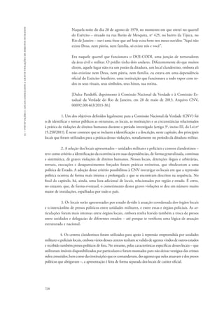 15 – instituições e locais associados a graves violações de direitos humanos 
728 
Naquela noite do dia 20 de agosto de 1970, no momento em que entrei no quartel 
do Exército – situado na rua Barão de Mesquita, no 425, no bairro da Tijuca, no 
Rio de Janeiro – ouvi uma frase que até hoje ecoa forte nos meus ouvidos: “Aqui não 
existe Deus, nem pátria, nem família, só existe nós e você”. 
Era naquele quartel que funcionava o DOI-CODI, uma junção de torturadores 
da área civil e militar. O prédio tinha dois andares. Diferentemente do que muitos 
dizem, aquele lugar não era um porão da ditadura, um local clandestino, embora ali 
não existisse nem Deus, nem pátria, nem família, eu estava em uma dependência 
oficial do Exército brasileiro, uma instituição que funcionava a todo vapor com to-dos 
os seus rituais, seus símbolos, seus hinos, sua rotina. 
[Dulce Pandolfi, depoimento à Comissão Nacional da Verdade e à Comissão Es-tadual 
da Verdade do Rio de Janeiro, em 28 de maio de 2013. Arquivo CNV, 
00092.001463/2013-30.] 
1. Um dos objetivos definidos legalmente para a Comissão Nacional da Verdade (CNV) foi 
o de identificar e tornar públicos as estruturas, os locais, as instituições e as circunstâncias relacionados 
à prática de violações de direitos humanos durante o período investigado (artigo 3o, inciso III, da Lei no 
15.258/2011). É nesse contexto que se incluem a identificação e a descrição, neste capítulo, dos principais 
locais que foram utilizados para a prática dessas violações, notadamente no período da ditadura militar. 
2. A seleção dos locais apresentados – unidades militares e policiais e centros clandestinos – 
teve como critério a identificação da ocorrência em suas dependências, de forma generalizada, contínua 
e sistemática, de graves violações de direitos humanos. Nesses locais, detenções ilegais e arbitrárias, 
tortura, execuções e desaparecimentos forçados foram práticas rotineiras, que obedeceram a uma 
política de Estado. A adoção desse critério possibilitou à CNV investigar os locais em que a repressão 
política ocorreu de forma mais intensa e prolongada e que se encontram descritos na sequência. No 
final do capítulo, há, ainda, uma lista adicional de locais, relacionados por região e estado. É certo, 
no entanto, que, de forma eventual, o cometimento dessas graves violações se deu em número muito 
maior de instalações, espalhadas por todo o país. 
3. Os locais serão apresentados por estado devido à atuação coordenada dos órgãos locais 
e o intercâmbio de presos políticos entre unidades militares, e entre estas e órgãos policiais. As ar-ticulações 
foram mais intensas entre órgãos locais, embora tenha havido também a troca de presos 
entre unidades e delegacias de diferentes estados – até porque se verificou uma lógica de atuação 
estruturada e nacional. 
4. Os centros clandestinos foram utilizados para apoio à repressão empreendida por unidades 
militares e policiais locais, embora vários desses centros tenham se valido de agentes vindos de outros estados 
e recebido também presos políticos de fora. No entanto, pelas características específicas desses locais – que 
utilizaram imóveis disponibilizados por particulares e foram montados para não deixar vestígios dos crimes 
neles cometidos, bem como das instituições que os comandavam, dos agentes que neles atuavam e dos presos 
políticos que abrigavam –, a apresentação é feita de forma separada dos locais de caráter oficial. 
 