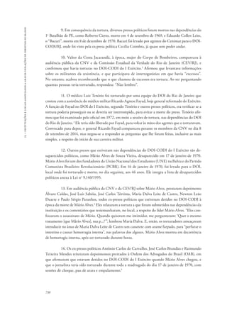 15 – instituições e locais associados a graves violações de direitos humanos 
730 
9. Em consequência da tortura, diversos presos políticos foram mortos nas dependências do 
1o Batalhão de PE, como Roberto Cietto, morto em 4 de setembro de 1969, e Eduardo Collen Leite, 
o “Bacuri”, morto em 8 de dezembro de 1970. Bacuri foi levado por agentes do Cenimar para o DOI-CODI/ 
RJ, onde foi visto pela ex-presa política Cecília Coimbra, já quase sem poder andar. 
10. Valter da Costa Jacarandá, à época, major do Corpo de Bombeiros, compareceu à 
audiência pública da CNV e da Comissão Estadual da Verdade do Rio de Janeiro (CEV/RJ), e 
confirmou que havia torturas no DOI-CODI do I Exército.2 Afirmou que levantava informações 
sobre os militantes da resistência, e que participava de interrogatórios em que havia “excessos”. 
No entanto, acabou reconhecendo que o que chamou de excessos era tortura. Ao ser perguntando 
quantas pessoas teria torturado, respondeu: “Não lembro”. 
11. O médico Luiz Tenório foi torturado por uma equipe do DOI do Rio de Janeiro que 
contou com a assistência do médico militar Ricardo Agnese Fayad, hoje general reformado do Exército. 
A função de Fayad no DOI do I Exército, segundo Tenório e outros presos políticos, era verificar se a 
tortura poderia prosseguir ou se deveria ser interrompida, para evitar a morte do preso. Tenório afir-mou 
que foi examinado pelo oficial em 1972, em meio a sessões de tortura, nas dependências do DOI 
do Rio de Janeiro. 3 Ele teria sido liberado por Fayad, para voltar às mãos dos agentes que o torturavam. 
Convocado para depor, o general Ricardo Fayad compareceu perante os membros da CNV no dia 8 
de setembro de 2014, mas negou-se a responder as perguntas que lhe foram feitas, inclusive as mais 
simples, a respeito do início de sua carreira militar. 
12. Outros presos que estiveram nas dependências do DOI-CODI do I Exército são de-saparecidos 
políticos, como Mário Alves de Souza Vieira, desaparecido em 17 de janeiro de 1970. 
Mário Alves foi um dos fundadores da União Nacional dos Estudantes (UNE) na Bahia e do Partido 
Comunista Brasileiro Revolucionário (PCBR). Em 16 de janeiro de 1970, foi levado para o DOI, 
local onde foi torturado e morto, no dia seguinte, aos 46 anos. Ele integra a lista de desaparecidos 
políticos anexa à Lei no 9.140/1995. 
13. Em audiência pública da CNV e da CEV/RJ sobre Mário Alves, prestaram depoimento 
Álvaro Caldas, José Luís Sabóia, José Carlos Tórtima, Maria Dalva Leite de Castro, Newton Leão 
Duarte e Paulo Sérgio Paranhos, todos ex-presos políticos que estiveram detidos no DOI-CODI à 
época da morte de Mário Alves.4 Eles relataram a tortura a que foram submetidos nas dependências da 
instituição e os comentários que testemunharam, no local, a respeito do líder Mário Alves. “Eles con-fessaram 
o assassinato de Mário. Quando quiseram me intimidar, me perguntaram: ‘Quer o mesmo 
tratamento [que Mário Alves], sua p...?’”, lembrou Maria Dalva. E, então, os torturadores ameaçavam 
introduzir no ânus de Maria Dalva Leite de Castro um cassetete com arame farpado, para “perfurar o 
intestino e causar hemorragia interna”, nas palavras dos algozes. Mário Alves morreu em decorrência 
de hemorragia interna, após ser torturado durante horas. 
14. Os ex-presos políticos Antônio Carlos de Carvalho, José Carlos Brandão e Raimundo 
Teixeira Mendes reiteraram depoimentos prestados à Ordem dos Advogados do Brasil (OAB), em 
que afirmaram que estavam detidos no DOI-CODI do I Exército quando Mário Alves chegou, e 
que o jornalista teria sido torturado durante toda a madrugada do dia 17 de janeiro de 1970, com 
sessões de choque, pau de arara e empalamento.5 
 