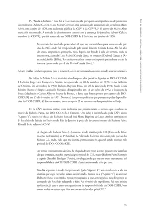 731 
comissão nacional da verdade – relatório – volume i – dezembro de 2014 
15. “Nada a declarar.” Essa foi a frase mais ouvida por quem acompanhou os depoimentos 
dos militares Dulene Garcez e Luiz Mário Correia Lima, acusados do assassinato do jornalista Mário 
Alves, em janeiro de 1970, em audiência pública da CNV e da CEV/RJ.6 O corpo de Mário Alves 
nunca foi encontrado. A tomada de depoimentos contou com a presença do jornalista Álvaro Caldas, 
membro da CEV/RJ, que foi torturado no DOI-CODI do I Exército, em janeiro de 1970: 
Na entrada fui recebido pelo cabo Gil, que me encaminhou para uma sala do pré-dio 
do PIC, onde fui recepcionado pelo então tenente Correia Lima. Ali fui alvo 
de socos, empurrões, pontapés, para, depois, ser levado à sala de tortura, onde se 
encontrava, além de [Luiz Mário] Correia Lima, os tenentes [Dulene] Garcez e [Ar-mando] 
Avólio [Filho]. Reconheço o senhor como tendo participado dessa sessão de 
tortura [apontando para Luiz Mário Correia Lima].7 
Álvaro Caldas também apontou para o tenente Garcez, reconhecendo-o como um de seus torturadores. 
16. Além de Mário Alves, também são desaparecidos políticos ligados ao DOI-CODI do 
I Exército Jorge Leal Gonçalves Pereira, desaparecido em 20 de outubro de 1970; Celso Gilberto 
de Oliveira, em dezembro de 1970; Rubens Beyrodt Paiva, em 20 de janeiro de 1971; Paulo Costa 
Ribeiro Bastos e Sérgio Landulfo Furtado, desaparecidos em 11 de julho de 1972; e Joaquim de 
Souza Machado e Carlos Alberto Soares de Freitas, o Beto, que foram presos por agentes do DOI-CODI/ 
RJ em 15 de fevereiro de 1971. No total, dos presos políticos que passaram pelas dependên-cias 
do DOI-CODI, 49 foram mortos, entre os quais 33 se encontram desaparecidos até hoje. 
17. A CNV realizou oitivas com militares que presenciaram a tortura que resultou na 
morte de Rubens Paiva, no DOI-CODI do I Exército. Um deles é identificado pela CNV como 
“Agente Y”; outro é o oficial do Exército Ronald José Motta Baptista de Leão. Ambos serviram no 
1o Batalhão de Polícia do Exército do Rio de Janeiro à época do desaparecimento de Rubens Paiva. 
Ronald Leão relatou à CNV: 
A chegada de Rubens Paiva [...] ocorreu, sendo trazido pelo CIE [Centro de Infor-mações 
do Exército] ao 1o Batalhão da Polícia do Exército, entrando pelo portão dos 
fundos [...], onde, pelo que me consta, permaneceu no quartel sendo ouvido pelo 
pessoal do DOI-CODI e CIE. 
Ao tomar conhecimento do fato, da chegada de um preso à noite, procurei me certificar 
do que se tratava, mas fui impedido pelo pessoal do CIE, major [Rubens Paim] Sampaio 
e capitão [Freddie] Perdigão [Pereira], sob alegação de que era um preso importante, sob 
responsabi­lidade 
do CIE/DOI-CODI. Alertei ao comando e fui pra casa. 
No dia seguinte, à tarde, fui procurado [pelo “Agente Y”] em minha sala e ele me 
alertou que algo estranho estava acontecendo. Fomos eu e [“Agente Y”] ao coronel 
Belham relatar o ocorrido, nossa preocupação, e que, em seguida, nos dirigimos ao 
comando do Batalhão relatando o feito. Ao término do expediente, fui para minha 
residência, já que o preso em questão era de responsabilidade do DOI-CODI, bem 
como todos os outros que lá se encontravam levados pelo CIE.8 
 