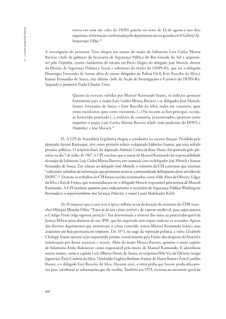 13 – casos emblemáticos 
606 
estava em uma das celas do DOPS gaúcho na noite de 13 de agosto e nos dias 
seguintes; informação confirmada pelo depoimento do ex-guarda-civil Gabriel Al-buquerque 
Filho.22 
A investigação do promotor Tovo chegou aos nomes do major de Infantaria Luiz Carlos Menna 
Barreto, chefe de gabinete da Secretaria de Segurança Pública do Rio Grande do Sul e responsá-vel 
pelo Dopinha, centro clandestino de tortura em Porto Alegre; do delegado José Morsch, diretor 
da Divisão de Segurança Política e Social e substituto do titular do DOPS-RS, que era o delegado 
Domingos Fernandes de Souza; além de outros delegados da Polícia Civil, Enir Barcelos da Silva e 
Itamar Fernandes de Souza, este último chefe da Seção de Investigações e Cartório do DOPS-RS. 
Segundo o promotor Paulo Cláudio Tovo: 
Quanto às torturas sofridas por Manoel Raimundo Soares, os indícios apontam 
firmemente para o major Luiz Carlos Menna Barreto e os delegados José Morsch, 
Itamar Fernandes de Souza e Enir Barcelos da Silva, todos em coautoria, quer 
como mandantes, quer como executores. (...) No tocante ao fato principal, ou seja, 
ao homicídio praticado (...), indícios de coautoria, já examinados, apontam como 
suspeitos o major Luiz Carlos Menna Barreto (chefe todo-poderoso do DOPS e 
Dopinha) e José Morsch.23 
25. A CPI da Assembleia Legislativa chegou a conclusões na mesma direção. Presidida pelo 
deputado Ayrton Barnasque, teve como primeiro relator o deputado Lidovino Fanton, que teria sofrido 
pressões políticas. O relatório final, do deputado Antônio Carlos da Rosa Flores, foi aprovado pelo ple-nário 
no dia 7 de julho de 1967. A CPI concluiu que a morte de Manoel Raimundo foi responsabilidade 
do major de Infantaria Luiz Carlos Menna Barreto, em coautoria com os delegados José Morsch e Itamar 
Fernandes de Souza. Em relação ao delegado José Morsch, o relatório da CPI constatou que existiam 
“suficientes subsídios de informação que permitem mostrar a personalidade delinquente desse servidor do 
DOPS”.24 Durante os trabalhos da CPI foram ouvidas testemunhas como Aldo Alves de Oliveira, Edgar 
da Silva e Eni de Freitas, que testemunharam ser o delegado Morsch responsável pela tortura de Manoel 
Raimundo. A CPI também apontou para indiciamento o secretário de Segurança Pública Washington 
Bermudez e o superintendente dos Serviços Policiais, o major Lauro Melchiades Rieth. 
26. O impacto que o caso teve à época refletiu-se na declaração do ministro do STM mare-chal 
Olímpio Mourão Filho: “Trata-se de um crime terrível e de aspecto medieval, para cujos autores 
o Código Penal exige rigorosa punição”. Foi determinada a remessa dos autos ao procurador-geral da 
Justiça Militar para abertura de um IPM, que foi arquivado sem sequer indiciar os acusados. Apesar 
dos diversos depoimentos que mostravam o crime cometido contra Manoel Raimundo Soares, seus 
assassinos até hoje permanecem impunes. Em 1973, no auge da repressão política, a viúva Elizabeth 
Chalupp Soares ajuizou ação requerendo pensão, ressarcimento pela União das despesas do funeral e 
indenização por danos materiais e morais. Além do major Menna Barreto, apontou o então capitão 
de Infantaria Áttila Rohrsetzer como responsável pela morte de Manoel Raimundo. E identificou 
outros nomes, como o capitão Luiz Alberto Nunes de Souza, os sargentos Nilo Vaz de Oliveira (vulgo 
Jaguarão), Ênio Cardoso da Silva, Theobaldo Eugênio Berhens, Itamar de Matos Bones e Ênio Castilho 
Ibanez, e o delegado Enir Barcelos da Silva. Durante anos, a viúva pediu que fossem produzidas pro-vas 
para corroborar as informações que ela recebia. Também em 1973, recorreu ao secretário-geral da 
 