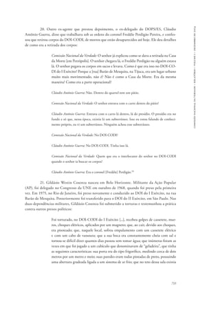 733 
comissão nacional da verdade – relatório – volume i – dezembro de 2014 
20. Outro ex-agente que prestou depoimento, o ex-delegado do DOPS/ES, Cláudio 
Antônio Guerra, disse que trabalhava sob as ordens do coronel Freddie Perdigão Pereira, e confes-sou 
que retirou corpos do DOI-CODI, de mortos que estão desaparecidos até hoje. Ele deu detalhes 
de como era a retirada dos corpos: 
Comissão Nacional da Verdade: O senhor já explicou como se dava a retirada na Casa 
da Morte [em Petrópolis]. O senhor chegava lá, o Freddie Perdigão ou alguém estava 
lá. O senhor pegava os corpos em sacos e levava. Como é que era isso no DOI-CO-DI 
do I Exército? Porque a [rua] Barão de Mesquita, na Tijuca, era um lugar urbano 
muito mais movimentado, não é? Não é como a Casa da Morte. Era da mesma 
maneira? Como era a parte operacional? 
Cláudio Antônio Guerra: Não. Dentro do quartel tem um pátio. 
Comissão Nacional da Verdade: O senhor entrava com o carro dentro do pátio? 
Cláudio Antônio Guerra: Entrava com o carro lá dentro, lá do presídio. O presídio era no 
fundo e só que, nessa época, existia lá um subterrâneo. Isso eu estou falando de conheci-mento 
próprio, eu vi um subterrâneo. Ninguém achou esse subterrâneo. 
Comissão Nacional da Verdade: No DOI-CODI? 
Cláudio Antônio Guerra: No DOI-CODI. Tinha isso lá. 
Comissão Nacional da Verdade: Quem que era o interlocutor do senhor no DOI-CODI 
quando o senhor ia buscar os corpos? 
Cláudio Antônio Guerra: Era o coronel [Freddie] Perdigão.10 
21. Gildásio Westin Cosenza nasceu em Belo Horizonte. Militante da Ação Popular 
(AP), foi delegado no Congresso da UNE em outubro de 1968, quando foi preso pela primeira 
vez. Em 1975, no Rio de Janeiro, foi preso novamente e conduzido ao DOI do I Exército, na rua 
Barão de Mesquita. Posteriormente foi transferido para o DOI do II Exército, em São Paulo. Nas 
duas dependências militares, Gildásio Cosenza foi submetido a torturas e testemunhou a prática 
contra outros presos políticos: 
Foi torturado, no DOI-CODI do I Exército [...], recebeu golpes de cassetete, mur-ros, 
choques elétricos, aplicados por um magneto; que, ao cair, devido aos choques, 
era pisoteado; que, naquele local, sofreu empalamento com um cassetete elétrico 
e com um cabo de vassoura; que a sua boca era constantemente cheia com sal e 
tornou-se difícil dizer quantos dias passou sem tomar água; que inúmeras foram as 
vezes em que foi jogado a um cubículo que denominavam de “geladeira”, que tinha 
as seguintes características: sua porta era do tipo frigorífico, medindo cerca de dois 
metros por um metro e meio; suas paredes eram todas pintadas de preto, possuindo 
uma abertura gradeada ligada a um sistema de ar frio; que no teto dessa sala existia 
 