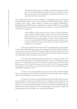 15 – instituições e locais associados a graves violações de direitos humanos 
734 
uma lâmpada fortíssima; que ao ser fechada a porta ligavam produtores de ruídos 
cujo som variava do barulho de uma turbina de avião a uma estridente sirene de 
fábrica; que por diversas vezes foi medicado por um elemento que dizia que o inter-rogando 
não resistiria por muito tempo.11 
Em 23 de setembro de 2013, foi realizada diligência nas dependências onde estava localizado 
o DOI-CODI do I Exército. Foram ao local membros da CEV/RJ (Wadih Damous, Marcelo 
Cerqueira, Álvaro Caldas e Nadine Borges); os senadores João Capiberibe (PSB/Amapá) e 
Randolfe Rodrigues (PSOL/Amapá); e as deputadas Luiza Erundina (PSB/SP) e Jandira Feghali 
(PCdoB/RJ). A visita foi marcante para Álvaro Caldas, que foi preso e torturado no DOI-CODI 
em 1970 e 1973. Segundo ele, 
o DOI-CODI foi o pior local por que passei na vida. O de maior sofrimento e 
dor, mas também de alegrias, quando um preso confortava o outro. Volto 40 anos 
depois. Das duas vezes em que fui preso, entrei com capuz. A estrutura interna 
sofreu algumas mudanças, mas é possível reconhecer as salas em que aconteciam 
as torturas, uma rotina do DOI-CODI. Outros portões precisam ser abertos e esse 
foi apenas o primeiro. É necessário saber onde estão os mortos e desaparecidos, e 
também ouvir os torturadores.12 
22. Em 24 de setembro de 2014, membros da CNV, acompanhados de sete ex-presos políti-cos 
torturados no DOI-CODI, fizeram nova visita às instalações do 1o Batalhão de Polícia do Exército, 
na Tijuca, onde funcionara o DOI-CODI. Participou também da comitiva a equipe de perícias da 
CNV. Os ex-presos reconheceram salas em que foram torturados e celas em que ficaram presos, apesar 
das modificações ocorridas no local desde a década de 1970. 
23. As testemunhas ouvidas pela CNV estiveram presas no local entre 1969 e 1975: 
Francisco Celso Calmon, preso em 1969; Paulo César Ribeiro, preso em 1970; Gildásio Cosenza, 
preso em 1975; Álvaro Caldas; preso em 1970; Ana Bursztyn Miranda, presa em 1970; Vera Vital 
Brasil, presa em 1969; e Newton Leão Duarte, preso em 1969 e em 1973. O prédio do pelotão 
de investigações criminais (PIC) era usado como local de prisão e tortura antes da denominação 
DOI-CODI, estabelecida em 1970. 
24. Todas as celas e salas reconhecidas pelos ex-presos ficam nos dois pavimentos do prédio 
do PIC, nos fundos do quartel. Também foi reconhecida uma área atrás do PIC, onde Ana Miranda 
afirma ter sido torturada, nua, com o uso de um jacaré vivo. 
25. Os presos, em virtude de terem passado diferentes períodos no DOI, indicaram mudan-ças 
nas instalações e “sofisticações” nos métodos de tortura empregados. Os relatos indicaram o uso 
de solitárias e de celas com alterações bruscas de temperatura, conhecidas como “geladeira” ou “sala 
branca”; e com variações bruscas de luminosidade, a cela roxa. Os presos eram submetidos a diferentes 
métodos de tortura, como choques, pau de arara, cadeira do dragão e espancamentos. Também havia 
diferentes formas de tortura psicológica, como simulações de fuzilamento. 
 