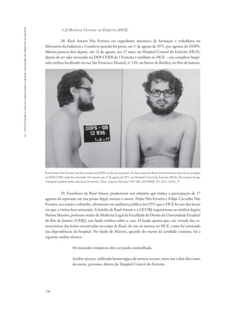 15 – instituições e locais associados a graves violações de direitos humanos 
738 
1.2) Hospital Central do Exército (HCE) 
28. Raul Amaro Nin Ferreira era engenheiro mecânico de formação e trabalhava no 
Ministério da Indústria e Comércio quando foi preso, em 1o de agosto de 1971, por agentes do DOPS. 
Morreu poucos dias depois, em 12 de agosto, aos 27 anos, no Hospital Central do Exército (HCE), 
depois de ter sido torturado no DOI-CODI do I Exército e também no HCE – um complexo hospi-talar 
militar localizado na rua São Francisco Manoel, no 126, no bairro de Benfica, no Rio de Janeiro. 
Raul Amaro Nin Ferreira em fotos tiradas no DOPS no dia de sua prisão. As fotos mostram Raul sem ferimentos antes de ser entregue 
ao DOI-CODI, onde foi torturado. Ele morreu em 12 de agosto de 1971, no Hospital Central do Exército (HCE). Há suspeita de que 
o hospital também tenha sido local de tortura. Fonte: Arquivo Nacional, SNI: BR_DFANBSB_V8_ACE_41431_71 
29. Familiares de Raul Amaro produziram um relatório que indica a participação de 17 
agentes da repressão em sua prisão ilegal, tortura e morte. Pedro Nin Ferreira e Felipe Carvalho Nin 
Ferreira, seu irmão e sobrinho, afirmaram em audiência pública da CNV que o HCE foi um dos locais 
em que a vítima fora torturada. A família de Raul Amaro e a CEV/RJ requisitaram ao médico-legista 
Nelson Massini, professor titular de Medicina Legal da Faculdade de Direito da Universidade Estadual 
do Rio de Janeiro (UERJ), um laudo médico sobre o caso. O laudo aponta que, em virtude das ca-racterísticas 
das lesões encontradas no corpo de Raul, ele não só morreu no HCE, como foi torturado 
nas dependências do hospital. No laudo de Massini, quando do exame da cavidade craniana, há a 
seguinte análise técnica: 
Os músculos temporais têm cor parda avermelhada. 
Análise técnica: infiltrado hemorrágico de tortura recente, entre um e dois dias antes 
da morte, portanto, dentro do Hospital Central do Exército. 
 