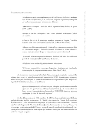 739 
comissão nacional da verdade – relatório – volume i – dezembro de 2014 
É a conclusão do laudo médico: 
1) As lesões corporais encontradas no corpo de Raul Amaro Nin Ferreira são lesões 
que, classificadas pela coloração de acordo com o espectro esquemático de Legrand 
du Saulle, se concentram em três momentos diferentes: 
a) Entre o dia 2 de agosto a partir das 18h até as primeiras horas do dia 4 de agosto 
(DOI-CODI). 
b) Entre os dias 6 e 8 de agosto. Com a vítima internada no Hospital Central 
do Exército. 
c) Entre os dias 10 e 11 de agosto com o paciente internado no Hospital Central do 
Exército, tendo como consequência a morte de Raul Amaro Nin Ferreira. 
2) Existe uma diferença de quantidade e tipos de lesões descritas entre o exame feito 
na admissão no Hospital Central do Exército e as descritas no exame cadavérico, 
que são em maior número do que as que constam do exame admissional. 
3) Podemos afirmar que parte das lesões foi produzida em datas relacionadas ao 
período de internação no Hospital Central do Exército. 
4) As lesões foram produzidas por instrumento contundente. 
5) Por suas características, como tipo, frequência e localização, são classificadas 
como oriundas de um processo de sofrimento físico (TORTURA). 
30. Documentos encontrados pela família de Raul Amaro e pelo pesquisador Marcelo Zelic 
indicam que a tortura foi possivelmente cometida por agentes do DOPS. Requisição para compareci-mento 
de dois policiais ao hospital na véspera da morte foi localizada pela família e pelo pesquisador. 
Segundo Pedro Nin Ferreira, irmão de Raul Amaro: 
Quando soubemos que o Raul tinha ido para o hospital, pensávamos que ele tinha 
apanhado, mas que iriam cuidar dele, jamais o contrário. [...] As pessoas sabem que 
houve [graves violações de direitos humanos] no DOI-CODI. Agora vão saber que 
um hospital fez parte do sistema de repressão.13 
31. Em 23 de outubro de 2014, membros da CNV realizaram diligência ao HCE, da 
qual participaram também representantes da CEV/RJ e integrantes das Clínicas do Testemunho, 
da Comissão de Anistia do Ministério da Justiça, da Comissão Nacional de Reforma Sanitária 
e do Conselho Regional de Medicina do Rio de Janeiro. Foram ouvidos ex-presos políticos, que 
percorreram as dependências do HCE com o intuito de identificar os locais específicos onde esti-veram 
presos e sofreram torturas, sendo o principal deles uma carceragem descrita e dimensionada 
conforme imagem a seguir: 
 