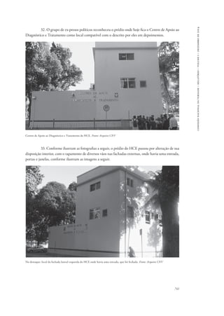 741 
comissão nacional da verdade – relatório – volume i – dezembro de 2014 
32. O grupo de ex-presos políticos reconheceu o prédio onde hoje fica o Centro de Apoio ao 
Diagnóstico e Tratamento como local compatível com o descrito por eles em depoimentos. 
Centro de Apoio ao Diagnóstico e Tratamento do HCE. Fonte: Arquivo CNV 
33. Conforme ilustram as fotografias a seguir, o prédio do HCE passou por alteração de sua 
disposição interior, com o tapamento de diversos vãos nas fachadas externas, onde havia uma entrada, 
portas e janelas, conforme ilustram as imagens a seguir. 
No destaque: local da fachada lateral esquerda do HCE onde havia uma entrada, que foi fechada. Fonte: Arquivo CNV 
 