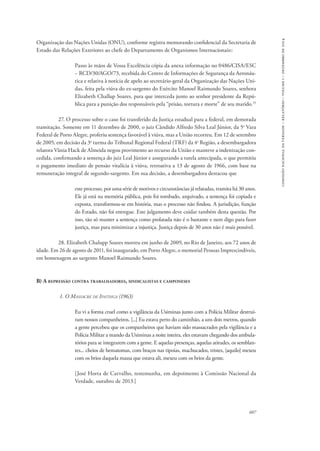 607 
comissão nacional da verdade – relatório – volume i – dezembro de 2014 
Organização das Nações Unidas (ONU), conforme registra memorando confidencial da Secretaria de 
Estado das Relações Exteriores ao chefe do Departamento de Organismos Internacionais:: 
Passo às mãos de Vossa Excelência cópia da anexa informação no 0486/CISA/ESC 
− RCD/30/AGO/73, recebida do Centro de Informações de Segurança da Aeronáu-tica 
e relativa à notícia de apelo ao secretário-geral da Organização das Nações Uni-das, 
feita pela viúva do ex-sargento do Exército Manoel Raimundo Soares, senhora 
Elizabeth Challup Soares, para que interceda junto ao senhor presidente da Repú-blica 
para a punição dos responsáveis pela “prisão, tortura e morte” de seu marido.25 
27. O processo sobre o caso foi transferido da Justiça estadual para a federal, em demorada 
tramitação. Somente em 11 dezembro de 2000, o juiz Cândido Alfredo Silva Leal Júnior, da 5a Vara 
Federal de Porto Alegre, proferiu sentença favorável à viúva, mas a União recorreu. Em 12 de setembro 
de 2005, em decisão da 3a turma do Tribunal Regional Federal (TRF) da 4a Região, a desembargadora 
relatora Vânia Hack de Almeida negou provimento ao recurso da União e manteve a indenização con-cedida, 
confirmando a sentença do juiz Leal Júnior e assegurando a tutela antecipada, o que permitiu 
o pagamento imediato de pensão vitalícia à viúva, retroativa a 13 de agosto de 1966, com base na 
remuneração integral de segundo-sargento. Em sua decisão, a desembargadora destacou que 
e­ste 
processo, por uma série de motivos e circunstâncias já relatadas, tramita há 30 anos. 
Ele já está na memória pública, pois foi tombado, arquivado, a sentença foi copiada e 
exposta, transformou-se em história, mas o processo não findou. A jurisdição, função 
do Estado, não foi entregue. Este julgamento deve cuidar também desta questão. Por 
isso, tão só manter a sentença como prolatada não é o bastante e nem digo para fazer 
justiça, mas para minimizar a injustiça. Justiça depois de 30 anos não é mais possível. 
28. Elizabeth Chalupp Soares morreu em junho de 2009, no Rio de Janeiro, aos 72 anos de 
idade. Em 26 de agosto de 2011, foi inaugurado, em Porto Alegre, o memorial Pessoas Imprescindíveis, 
em homenagem ao sargento Manoel Raimundo Soares. 
B) A repressão contra trabalhadores, sindicalistas e camponeses 
1. O Massacre de Ipatinga (1963) 
Eu vi a forma cruel como a vigilância da Usiminas junto com a Polícia Militar destruí-ram 
nossos companheiros. [...] Eu estava perto do caminhão, a uns dois metros, quando 
a gente percebeu que os companheiros que haviam sido massacrados pela vigilância e a 
Polícia Militar a mando da Usiminas a noite inteira, eles estavam chegando dos ambula-tórios 
para se integrarem com a gente. E aquelas presenças, aquelas atitudes, os semblan-tes... 
cheios de hematomas, com braços nas tipoias, machucados, tristes, [aquilo] mexeu 
com os brios daquela massa que estava ali, mexeu com os brios da gente. 
[José Horta de Carvalho, testemunha, em depoimento à Comissão Nacional da 
Verdade, outubro de 2013.] 
 
