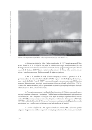 15 – instituições e locais associados a graves violações de direitos humanos 
Detalhe de vão de porta fechado pela reforma, na fachada posterior da edificação. Fonte: Arquivo CNV 
742 
34. Durante a diligência, Pedro Dallari, coordenador da CNV, propôs ao general Vitor 
Cesar, diretor do HCE, a criação de um grupo de trabalho formado por membros do Exército e da 
CNV para localizar e examinar os prontuários médicos de pessoas que passaram pelo hospital durante 
o período da ditadura. A CNV fez um pedido formal ao ministro da Defesa, Celso Amorim, para ter 
acesso a esses documentos que detalham o estado de saúde dos pacientes. 
35. Em 14 de novembro de 2014, foi realizada operação de busca e apreensão no HCE, 
por procuradores do Ministério Público Federal (MPF), do grupo de trabalho Justiça de Transição, 
com o apoio da Polícia Federal. O MPF recebera informações de que servidores do HCE teriam 
ocultado documentos em setembro, pouco antes da diligência realizada pela CNV e CEV/RJ. 
Autorizados por um mandado judicial, procuraram registros da passagem pelo hospital do enge-nheiro 
mecânico Raul Amaro Nin Ferreira. 
36. A operação constatou que a unidade do Exército ocultara da CNV documentos relevantes, 
durante a diligência realizada em 23 de outubro. Também foram recolhidos documentos que comprovam 
que membros da CNV e integrantes da delegação foram objeto de investigação preliminar dessa unidade 
militar. O MPF encontrou uma pasta com nomes, fotografias e informações de integrantes da CNV e da 
CEV/RJ. A pedido do Ministério da Defesa, uma lista de nomes de integrantes da delegação fora enviada 
previamente, para a confecção de crachás, para acesso às dependências do hospital. 
37. Durante a diligência da CNV, o general Vitor Cesar, diretor do HCE, informou que não 
dispunha dos prontuários médicos do período investigado pela Comissão. No entanto, a operação de 
 