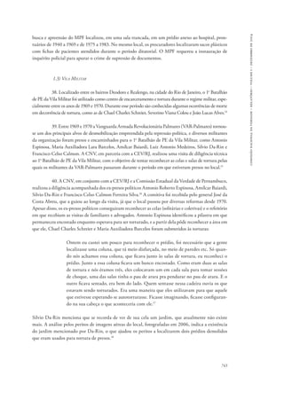 743 
comissão nacional da verdade – relatório – volume i – dezembro de 2014 
busca e apreensão do MPF localizou, em uma sala trancada, em um prédio anexo ao hospital, pron-tuários 
de 1940 a 1969 e de 1975 a 1983. No mesmo local, os procuradores localizaram sacos plásticos 
com fichas de pacientes atendidos durante o período ditatorial. O MPF requereu a instauração de 
inquérito policial para apurar o crime de supressão de documentos. 
1.3) Vila Militar 
38. Localizado entre os bairros Deodoro e Realengo, na cidade do Rio de Janeiro, o 1o Batalhão 
de PE da Vila Militar foi utilizado como centro de encarceramento e tortura durante o regime militar, espe-cialmente 
entre os anos de 1969 e 1970. Durante esse período são conhecidas algumas ocorrências de morte 
em decorrência de tortura, como as de Chael Charles Schreier, Severino Viana Colou e João Lucas Alves.14 
39. Entre 1969 e 1970 a Vanguarda Armada Revolucionária Palmares (VAR-Palmares) tornou-se 
um dos principais alvos de desmobilização empreendida pela repressão política, e diversos militantes 
da organização foram presos e encaminhados para o 1o Batalhão de PE da Vila Militar, como Antonio 
Espinosa, Maria Auxiliadora Lara Barcelos, Amílcar Baiardi, Luiz Antonio Medeiros, Silvio Da-Rin e 
Francisco Celso Calmon. A CNV, em parceria com a CEV/RJ, realizou uma visita de diligência técnica 
ao 1o Batalhão de PE da Vila Militar, com o objetivo de tentar reconhecer as celas e salas de tortura pelas 
quais os militantes da VAR-Palmares passaram durante o período em que estiveram presos no local.15 
40. A CNV, em conjunto com a CEV/RJ e a Comissão Estadual da Verdade de Pernambuco, 
realizou a diligência acompanhada dos ex-presos políticos Antonio Roberto Espinosa, Amílcar Baiardi, 
Silvio Da-Rin e Francisco Celso Calmon Ferreira Silva.16 A comitiva foi recebida pelo general José da 
Costa Abreu, que a guiou ao longo da visita, já que o local passou por diversas reformas desde 1970. 
Apesar disso, os ex-presos políticos conseguiram reconhecer as celas (solitárias e coletivas) e o refeitório 
em que recebiam as visitas de familiares e advogados. Antonio Espinosa identificou a pilastra em que 
permaneceu encostado enquanto esperava para ser torturado, e a partir dela pôde reconhecer a área em 
que ele, Chael Charles Schreier e Maria Auxiliadora Barcelos foram submetidos às torturas: 
Ontem eu custei um pouco para reconhecer o prédio, foi necessário que a gente 
localizasse uma coluna, que tá meio disfarçada, no meio de paredes etc. Só quan-do 
nós achamos essa coluna, que ficava junto às salas de tortura, eu reconheci o 
prédio. Junto a essa coluna ficava um banco encostado. Como eram duas as salas 
de tortura e nós éramos três, eles colocavam um em cada sala para tomar sessões 
de choque, uma das salas tinha o pau de arara pra pendurar no pau de arara. E o 
outro ficava sentado, era bem do lado. Quem sentasse nessa cadeira ouvia os que 
estavam sendo torturados. Era uma maneira que eles utilizavam para que aquele 
que estivesse esperando se autotorturasse. Ficasse imaginando, ficasse configuran-do 
na sua cabeça o que aconteceria com ele.17 
Silvio Da-Rin menciona que se recorda de ver de sua cela um jardim, que atualmente não existe 
mais. A análise pelos peritos de imagens aéreas do local, fotografadas em 2006, indica a existência 
do jardim mencionado por Da-Rin, o que ajudou os peritos a localizarem dois prédios demolidos 
que eram usados para tortura de presos.18 
 