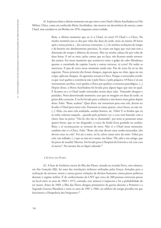 15 – instituições e locais associados a graves violações de direitos humanos 
746 
41. Espinosa relata o último momento em que esteve com Chael e Maria Auxiliadora na Vila 
Militar. Chica, como era conhecida Maria Auxiliadora, não morreu em decorrência de tortura, como 
Chael, mas suicidou-se em Berlim em 1976, enquanto estava exilada. 
Bom, o último momento que eu vi o Chael, tá certo? O Chael e a Chica. Na 
minha memória isso se deu por volta das duas da tarde, mais ou menos 20 horas 
após a nossa prisão e... das torturas constantes. [...] As minhas avaliações de tempo 
e de horário são absolutamente precárias. Se existe um lugar que você não tem a 
dimensão do tempo é debaixo da tortura. Mas na minha cabeça foi por volta de 
duas horas. E até as onze, pelas contas que eu faço, nós ficamos sendo tortura-dos 
juntos. Foi nesse momento que aconteceu tanto o golpe do cabo Mendonça 
quanto a coronhada do capitão Lauria e outras torturas, tá certo? De todas as 
naturezas. E pau de arara nesse momento ainda não. Pau de arara foi só no dia 
seguinte. Nesse primeiro dia foram choques, jogavam água no chão, água no seu 
corpo, aplicam choques. As agressões sexuais à Chica. Porque o torturador acredi-ta 
que você quebra a resistência não é pelo físico, é pelo psíquico. O físico é só um 
instrumento auxiliar, você quebra o físico pra quebrar a estrutura psicológica. [...] 
Depois disso, a Maria Auxiliadora foi levada para algum lugar que não sei qual. 
E ficamos eu e o Chael sendo torturados nestas duas salas. Tomando choques e 
pauladas. Num determinado momento, esse que eu imagino ser duas da tarde, os 
gritos dele cessaram. E eu fui levado para a solitária e não houve mais gritos depois 
disso. Falei: “Bom, acabou”. Quer dizer, me trouxeram para essa cela, devem ter 
levado o Chael para outra cela. Passaram-se umas quatro, cinco horas, eu não sei. 
[...] Aliás, era uma cela azulejada, azulejo branco, né, Túlio? E as feridas que eu 
já tinha colaram naquela... quando pela primeira vez o cara vem batendo com a 
chave, bate na porta: “Vão lá, eles tão te chamando”, pra mim se passaram umas 
quatro horas, que eu me desgrudei, a casca da ferida ficou grudada no azulejo. 
Bom, e aí recomeçaram as torturas de novo. Não vi o Chael nesse momento, 
também não vi a Chica. Falei: “Bom, eles não devem estar sendo torturados, eles 
devem estar na cela”. Foi até a noite, sei lá, talvez umas nove da noite. Voltei pra 
cela, um soldado, [...] que eu não sei o nome, me falou: “Pô, sabe o seu amigo, que 
foi preso de manhã? Morreu. Foi levado para o Hospital do Exército e tal, esse cara 
tá morto”. No mesmo dia eu fiquei sabendo.19 
1.4) Ilha das Flores 
42. A base de fuzileiros navais da Ilha das Flores, situada na avenida Paiva, sem número, 
em São Gonçalo (RJ), foi uma das instalações militares utilizadas pelas Forças Armadas para a 
realização de torturas, morte e outras graves violações de direitos humanos contra presos políticos 
durante o regime militar. É de conhecimento da CNV que cerca de 200 pessoas estiveram presas 
no local entre os anos de 1969 e 1971; contudo, esse número é impreciso e há a probabilidade de 
ser maior. Antes de 1969, a Ilha das Flores abrigou prisioneiros de guerra durante a Primeira e a 
Segunda Guerras Mundiais e entre os anos de 1907 e 1966, no edifício do antigo presídio em que 
funcionava a Hospedaria dos Imigrantes.20 
 