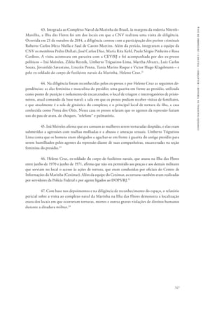 747 
comissão nacional da verdade – relatório – volume i – dezembro de 2014 
43. Integrada ao Complexo Naval da Marinha do Brasil, às margens da rodovia Niterói– 
Manilha, a Ilha das Flores foi um dos locais em que a CNV realizou uma visita de diligência. 
Ocorrida em 21 de outubro de 2014, a diligência contou com a participação dos peritos criminais 
Roberto Carlos Meza Niella e Saul de Castro Martins. Além da perícia, integraram a equipe da 
CNV os membros Pedro Dallari, José Carlos Dias, Maria Rita Kehl, Paulo Sérgio Pinheiro e Rosa 
Cardoso. A visita aconteceu em parceira com a CEV/RJ e foi acompanhada por dez ex-presos 
políticos – Iná Meireles, Ziléia Reznik, Umberto Trigueiros Lima, Martha Alvarez, Luiz Carlos 
Souza, Jovanildo Savastano, Lincoln Penna, Tania Marins Roque e Victor Hugo Klagsbrunn – e 
pelo ex-soldado do corpo de fuzileiros navais da Marinha, Heleno Cruz.21 
44. Na diligência foram reconhecidas pelos ex-presos e por Heleno Cruz as seguintes de-pendências: 
as alas feminina e masculina do presídio; uma guarita em frente ao presídio, utilizada 
como ponto de punição e isolamento de encarcerados; o local de triagem e interrogatórios de prisio-neiros, 
atual comando da base naval; a sala em que os presos podiam receber visitas de familiares, 
e que atualmente é a sala de ginástica do complexo; e o principal local de tortura da ilha, a casa 
conhecida como Ponta dos Oitis. Nessa casa os presos relatam que os agentes da repressão faziam 
uso do pau de arara, de choques, “telefone” e palmatória. 
45. Iná Meireles afirma que era comum as mulheres serem torturadas despidas, e elas eram 
submetidas a agressões com toalhas molhadas e a abusos e ameaças sexuais. Umberto Trigueiros 
Lima conta que os homens eram obrigados a agachar-se em frente à guarita do antigo presídio para 
serem humilhados pelos agentes da repressão diante de suas companheiras, encarceradas na seção 
feminina do presídio.22 
46. Heleno Cruz, ex-soldado do corpo de fuzileiros navais, que atuou na Ilha das Flores 
entre junho de 1970 e junho de 1971, afirma que não era permitido aos praças e aos demais militares 
que serviam no local o acesso às ações de tortura, que eram conduzidas por oficiais do Centro de 
Informações da Marinha (Cenimar). Além da equipe do Cenimar, as torturas também eram realizadas 
por servidores da Polícia Federal e por agente ligados ao DOPS/RJ.23 
47. Com base nos depoimentos e na diligência de reconhecimento do espaço, o relatório 
pericial sobre a visita ao complexo naval da Marinha na Ilha das Flores demonstra a localização 
exata dos locais em que ocorreram torturas, mortes e outras graves violações de direitos humanos 
durante a ditadura militar.24 
 