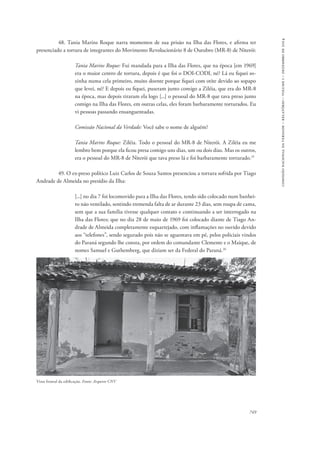 749 
comissão nacional da verdade – relatório – volume i – dezembro de 2014 
48. Tania Marins Roque narra momentos de sua prisão na Ilha das Flores, e afirma ter 
presenciado a tortura de integrantes do Movimento Revolucionário 8 de Outubro (MR-8) de Niterói: 
Tania Marins Roque: Fui mandada para a Ilha das Flores, que na época [em 1969] 
era o maior centro de tortura, depois é que foi o DOI-CODI, né? Lá eu fiquei so-zinha 
numa cela primeiro, muito doente porque fiquei com otite devido ao sopapo 
que levei, né? E depois eu fiquei, puseram junto comigo a Ziléia, que era do MR-8 
na época, mas depois tiraram ela logo [...] o pessoal do MR-8 que tava preso junto 
comigo na Ilha das Flores, em outras celas, eles foram barbaramente torturados. Eu 
vi pessoas passando ensanguentadas. 
Comissão Nacional da Verdade: Você sabe o nome de alguém? 
Tania Marins Roque: Ziléia. Todo o pessoal do MR-8 de Niterói. A Ziléia eu me 
lembro bem porque ela ficou presa comigo uns dias, um ou dois dias. Mas os outros, 
era o pessoal do MR-8 de Niterói que tava preso lá e foi barbaramente torturado.25 
49. O ex-preso político Luiz Carlos de Souza Santos presenciou a tortura sofrida por Tiago 
Andrade de Almeida no presídio da Ilha: 
[...] no dia 7 foi locomovido para a Ilha das Flores, tendo sido colocado num banhei-ro 
não ventilado, sentindo tremenda falta de ar durante 23 dias, sem roupa de cama, 
sem que a sua família tivesse qualquer contato e continuando a ser interrogado na 
Ilha das Flores; que no dia 28 de maio de 1969 foi colocado diante de Tiago An-drade 
de Almeida completamente esquartejado, com inflamações no ouvido devido 
aos “telefones”, sendo segurado pois não se aguentava em pé, pelos policiais vindos 
do Paraná segundo lhe consta, por ordem do comandante Clemente e o Maique, de 
nomes Samuel e Guthemberg, que diziam ser da Federal do Paraná.26 
Vista frontal da edificação. Fonte: Arquivo CNV 
 