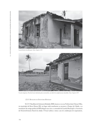 15 – instituições e locais associados a graves violações de direitos humanos 
Lateral direita da edificação. Fonte: Arquivo CNV 
Casa de máquinas. Dos dois locais indicados pelas testemunhas, um deles foi completamente demolido. Fonte: Arquivo CNV 
750 
1.5) 1o Batalhão de Infantaria Blindada 
50. O 1o Batalhão de Infantaria blindada (BIB) situava-se na rua Prefeito João Chiesse Filho, 
no município de Barra Mansa (RJ), no lugar onde atualmente se encontra o Parque da Cidade, e as 
instalações do antigo prédio do BIB abrigam um circo, o comando da Guarda Municipal e a Secretaria 
de Desenvolvimento Rural da cidade. O local sediou o único caso de condenação de responsáveis, 
 
