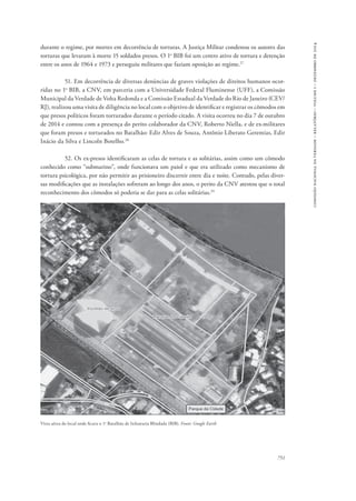 751 
comissão nacional da verdade – relatório – volume i – dezembro de 2014 
durante o regime, por mortes em decorrência de torturas. A Justiça Militar condenou os autores das 
torturas que levaram à morte 15 soldados presos. O 1o BIB foi um centro ativo de tortura e detenção 
entre os anos de 1964 e 1973 e perseguiu militares que faziam oposição ao regime.27 
51. Em decorrência de diversas denúncias de graves violações de direitos humanos ocor-ridas 
no 1o BIB, a CNV, em parceria com a Universidade Federal Fluminense (UFF), a Comissão 
Municipal da Verdade de Volta Redonda e a Comissão Estadual da Verdade do Rio de Janeiro (CEV/ 
RJ), realizou uma visita de diligência no local com o objetivo de identificar e registrar os cômodos em 
que presos políticos foram torturados durante o período citado. A visita ocorreu no dia 7 de outubro 
de 2014 e contou com a presença do perito colaborador da CNV, Roberto Niella, e de ex-militares 
que foram presos e torturados no Batalhão: Edir Alves de Souza, Antônio Liberato Geremias, Edir 
Inácio da Silva e Lincoln Botelho.28 
52. Os ex-presos identificaram as celas de tortura e as solitárias, assim como um cômodo 
conhecido como “submarino”, onde funcionava um paiol e que era utilizado como mecanismo de 
tortura psicológica, por não permitir ao prisioneiro discernir entre dia e noite. Contudo, pelas diver-sas 
modificações que as instalações sofreram ao longo dos anos, o perito da CNV atestou que o total 
reconhecimento dos cômodos só poderia se dar para as celas solitárias.29 
Vista aérea do local onde ficava o 1o Batalhão de Infantaria Blindada (BIB). Fonte: Google Earth 
 