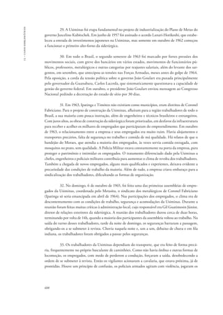 13 – casos emblemáticos 
608 
29. A Usiminas foi etapa fundamental no projeto de industrialização do Plano de Metas do 
governo Juscelino Kubitschek. Em junho de 1957 foi assinado o acordo Lanari-Horikoshi, que estabe-leceu 
a entrada de investimentos japoneses na Usiminas, mas somente em outubro de 1962 começou 
a funcionar o primeiro alto-forno da siderúrgica. 
30. Em todo o Brasil, o segundo semestre de 1963 foi marcado por fortes pressões dos 
movimentos sociais, com greve dos bancários em vários estados, movimentos de funcionários pú-blicos, 
professores, metalúrgicos e outras categorias por reajustes salariais, além do levante dos sar-gentos, 
em setembro, que antecipou as tensões nas Forças Armadas, meses antes do golpe de 1964. 
Pela oposição, a corda da tensão política sobre o governo João Goulart era puxada principalmente 
pelo governador da Guanabara, Carlos Lacerda, que sistematicamente questionava a capacidade de 
gestão do governo federal. Em outubro, o presidente João Goulart enviou mensagem ao Congresso 
Nacional pedindo a decretação do estado de sítio por 30 dias. 
31. Em 1963, Ipatinga e Timóteo não existiam como municípios, eram distritos de Coronel 
Fabriciano. Para o projeto de construção da Usiminas, afluíram para a região trabalhadores de todo o 
Brasil, a sua maioria com pouca instrução, além de engenheiros e técnicos brasileiros e estrangeiros. 
Com juros altos, as obras de construção da siderúrgica foram priorizadas, em desfavor da infraestrutura 
para receber e acolher os milhares de empregados que participaram do empreendimento. Em outubro 
de 1963, o relacionamento entre a empresa e seus empregados era muito ruim. Havia alojamentos e 
transportes precários, falta de segurança no trabalho e comida de má qualidade. Há relatos de que o 
bandejão do Moraes, que atendia a maioria dos empregados, às vezes servia comida estragada, com 
mosquitos no prato, sem qualidade. A Polícia Militar estava constantemente na porta da empresa, para 
proteger o patrimônio e intimidar os empregados. O tratamento diferenciado dado pela Usiminas a 
chefes, engenheiros e policiais militares contribuía para aumentar o clima de revolta dos trabalhadores. 
Também a chegada de novos empregados, alguns mais qualificados e experientes, deixava evidente a 
precariedade das condições de trabalho da maioria. Além de tudo, a empresa criava embaraço para a 
sindicalização dos trabalhadores, dificultando as formas de organização. 
32. No domingo, 6 de outubro de 1965, foi feita uma das primeiras assembleias de empre-gados 
da Usiminas, coordenada pelo Metasita, o sindicato dos metalúrgicos de Coronel Fabriciano 
(Ipatinga só seria emancipada em abril de 1964). Nas participações dos empregados, o clima era de 
descontentamento com as condições de trabalho, segurança e acomodações da Usiminas. Durante a 
reunião foram feitas muitas críticas à administração local, cujo responsável era Gil Guatimosin Júnior, 
diretor de relações exteriores da siderúrgica. A reunião dos trabalhadores durou cerca de duas horas, 
terminando por volta de 14h, quando a maioria dos participantes da assembleia voltou ao trabalho. Na 
saída do turno desses trabalhadores, tarde da noite de domingo, os seguranças barraram a passagem, 
obrigando-os a se submeter à revista. Chovia naquela noite e, um a um, debaixo de chuva e em fila 
indiana, os trabalhadores foram obrigados a passar pelos seguranças. 
33. Os trabalhadores da Usiminas dependiam do transporte, que era feito de forma precá-ria, 
frequentemente no próprio basculante de caminhões. Como não havia ônibus e outras formas de 
locomoção, os empregados, com medo de perderem a condução, forçaram a saída, desobedecendo a 
ordem de se submeter à revista. Então os vigilantes acionaram a cavalaria, que estava próxima, já de 
prontidão. Houve um princípio de confusão, os policiais armados agiram com violência, jogaram os 
 