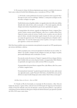 753 
comissão nacional da verdade – relatório – volume i – dezembro de 2014 
53. No tocante às vítimas, há diversos depoimentos que atestam a ocorrência de tortura no 
local, como o relato de Estrella Dalva Bohadana, presa e torturada em 1970 no 1o BIB: 
[...] foi levada a sessões preliminares de tortura na primeira noite no quartel. Rece-beu 
tapas no rosto, socos no estômago, “telefones”, e começaram os choques no seio, 
nas mãos, na língua e na vagina. 
Estrella dormia numa cela gelada, isolada, e na segunda noite já não tinha mais colchão, 
deitando sobre molas de ferro, onde era amarrada. [...] Nas sessões seguintes, além dos 
choques mais intensos, foi pendurada no pau de arara e queimada com cigarros. 
Os perpetradores das torturas, segundo seu depoimento, foram o sargento Pires, 
tenente Tenório, tenente-coronel Gladstone, cabo Cruz e o médico militar Érico. 
Depois de muitas sessões de tortura, Estrella cortou os pulsos com um tubo de 
pasta de dente, tentando interromper aquela situação de terror, pois sentia que 
seu corpo não aguentaria mais. Foi levada ensanguentada para o hospital, onde o 
médico disse: “Se você foi corajosa para cortar os pulsos, vai ter que ser corajosa 
para aguentar a costura sem anestesia”.30 
Edir Alves Souza também conta seus momentos como prisioneiro no quartel, em 1970, quando passou 
por torturas individuais e coletivas: 
Sofreu na própria carne a tortura de esporadas de calcanhares nas suas costelas, “te-lefones” 
nos ouvidos e choques de altas voltagens nas mãos, pés, língua e no pênis, 
provocando inflamação entre os músculos e os ossos. 
Em uma das sessões de tortura no “Arquivo”, enquanto ele levava choques elétricos, 
João Cândido tinha suas varizes da perna furadas e ensanguentadas; Hélio Medeiros 
era queimado com cigarro aceso, onde escreviam Hélio na sua perna. 
Os perpetradores da tortura foram o sargento Pires, cabo Alberto, cabo Cruz, tenen-te 
Tenório e sargento Souza. 
Foi testemunha da “procissão” no pátio do quartel, altas horas da noite, onde estavam 
nus, algemados juntos, o padre Natanael e Edir Inácio, e Estrella Dalva atrás com fios 
elétricos no corpo, levando choque para cantar a música “Jesus Cristo, eu estou aqui”.31 
1.6) Base Aérea do Galeão – Sede do CISA 
54. Situada na Ilha do Governador, no município do Rio de Janeiro, a Base Aérea do 
Galeão foi, durante o regime militar, sede do Centro de Informações de Segurança da Aeronáutica 
(CISA). O local foi utilizado como área de detenção e tortura de presos políticos, o que pode ser 
verificado por diversas denúncias sobre graves violações de direitos humanos, que apontam o período 
de 1970 a 1979 como o mais crítico. 
 