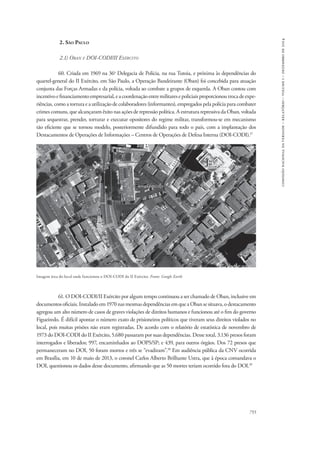 755 
comissão nacional da verdade – relatório – volume i – dezembro de 2014 
2. São Paulo 
2.1) Oban e DOI-CODI/II Exército 
60. Criada em 1969 na 36a Delegacia de Polícia, na rua Tutoia, e próxima às dependências do 
quartel-general do II Exército, em São Paulo, a Operação Bandeirante (Oban) foi concebida para atuação 
conjunta das Forças Armadas e da polícia, voltada ao combate a grupos de esquerda. A Oban contou com 
incentivo e financiamento empresarial, e a coordenação entre militares e policiais proporcionou troca de expe-riências, 
como a tortura e a utilização de colaboradores (informantes), empregados pela polícia para combater 
crimes comuns, que alcançaram êxito nas ações de repressão política. A estrutura repressiva da Oban, voltada 
para sequestrar, prender, torturar e executar opositores do regime militar, transformou-se em mecanismo 
tão eficiente que se tornou modelo, posteriormente difundido para todo o país, com a implantação dos 
Destacamentos de Operações de Informações – Centros de Operações de Defesa Interna (DOI-CODI).37 
Imagem área do local onde funcionou o DOI-CODI do II Exército. Fonte: Google Earth 
61. O DOI-CODI/II Exército por algum tempo continuou a ser chamado de Oban, inclusive em 
documentos oficiais. Instalado em 1970 nas mesmas dependências em que a Oban se situava, o destacamento 
agregou um alto número de casos de graves violações de direitos humanos e funcionou até o fim do governo 
Figueiredo. É difícil apontar o número exato de prisioneiros políticos que tiveram seus direitos violados no 
local, pois muitas prisões não eram registradas. De acordo com o relatório de estatística de novembro de 
1973 do DOI-CODI do II Exército, 5.680 passaram por suas dependências. Desse total, 3.136 presos foram 
interrogados e liberados; 997, encaminhados ao DOPS/SP; e 439, para outros órgãos. Dos 72 presos que 
permaneceram no DOI, 50 foram mortos e três se “evadiram”.38 Em audiência pública da CNV ocorrida 
em Brasília, em 10 de maio de 2013, o coronel Carlos Alberto Brilhante Ustra, que à época comandava o 
DOI, questionou os dados desse documento, afirmando que as 50 mortes teriam ocorrido fora do DOI.39 
 