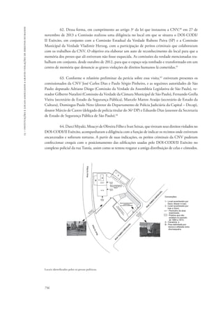 15 – instituições e locais associados a graves violações de direitos humanos 
756 
62. Dessa forma, em cumprimento ao artigo 3o da lei que instaurou a CNV,40 em 27 de 
novembro de 2013 a Comissão realizou uma diligência no local em que se situava o DOI-CODI/ 
II Exército, em conjunto com a Comissão Estadual da Verdade Rubens Paiva (SP) e a Comissão 
Municipal da Verdade Vladimir Herzog, com a participação de peritos criminais que colaboraram 
com os trabalhos da CNV. O objetivo era elaborar um auto de reconhecimento do local para que a 
memória dos presos que ali estiveram não fosse esquecida. As comissões da verdade mencionadas tra-balham 
em conjunto, desde outubro de 2012, para que o espaço seja tombado e transformado em um 
centro de memória que denuncie as graves violações de direitos humanos lá cometidas.41 
63. Conforme o relatório preliminar da perícia sobre essa visita,42 estiveram presentes os 
comissionados da CNV José Carlos Dias e Paulo Sérgio Pinheiro, e as seguintes autoridades de São 
Paulo: deputado Adriano Diogo (Comissão da Verdade da Assembleia Legislativa de São Paulo), ve-reador 
Gilberto Natalini (Comissão da Verdade da Câmara Municipal de São Paulo), Fernando Grella 
Vieira (secretário de Estado da Segurança Pública), Marcelo Mattos Araújo (secretário de Estado da 
Cultura), Domingos Paulo Neto (diretor do Departamento de Polícia Judiciária da Capital – Decap), 
doutor Márcio de Castro (delegado de polícia titular do 36o DP) e Eduardo Dias (assessor da Secretaria 
de Estado de Segurança Pública de São Paulo).43 
64. Darci Miyaki, Moacyr de Oliveira Filho e Ivan Seixas, que tiveram seus direitos violados no 
DOI-CODI/II Exército, acompanharam a diligência com a função de indicar os recintos onde estiveram 
encarcerados e sofreram torturas. A partir de suas indicações, os peritos criminais da CNV puderam 
confeccionar croquis com o posicionamento das edificações usadas pelo DOI-CODI/II Exército no 
complexo policial da rua Tutoia, assim como se tentou resgatar a antiga distribuição de celas e cômodos. 
Locais identificados pelos ex-presos políticos. 
 