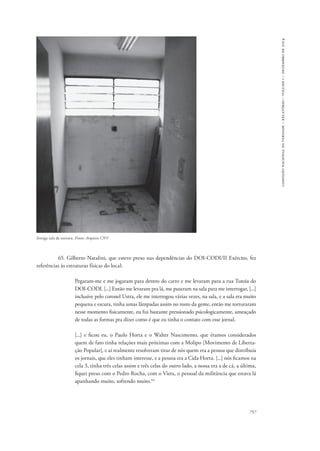 757 
comissão nacional da verdade – relatório – volume i – dezembro de 2014 
Antiga sala de tortura. Fonte: Arquivo CNV 
65. Gilberto Natalini, que esteve preso nas dependências do DOI-CODI/II Exército, fez 
referências às estruturas físicas do local: 
Pegaram-me e me jogaram para dentro do carro e me levaram para a rua Tutoia do 
DOI-CODI. [...] Então me levaram pra lá, me puseram na sala para me interrogar, [...] 
inclusive pelo coronel Ustra, ele me interrogou várias vezes, na sala, e a sala era muito 
pequena e escura, tinha umas lâmpadas assim no rosto da gente, então me torturaram 
nesse momento fisicamente, eu fui bastante pressionado psicologicamente, ameaçado 
de todas as formas pra dizer como é que eu tinha o contato com esse jornal. 
[...] e ficou eu, o Paulo Horta e o Walter Nascimento, que éramos considerados 
quem de fato tinha relações mais próximas com a Molipo [Movimento de Liberta-ção 
Popular], e aí realmente resolveram tirar de nós quem era a pessoa que distribuía 
os jornais, que eles tinham interesse, e a pessoa era a Cida Horta. [...] nós ficamos na 
cela 3, tinha três celas assim e três celas do outro lado, a nossa era a de cá, a última, 
fiquei preso com o Pedro Rocha, com o Viera, o pessoal da militância que estava lá 
apanhando muito, sofrendo muito.44 
 