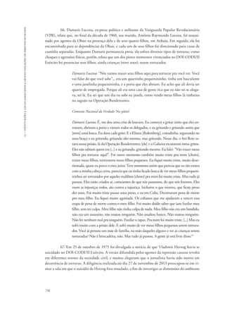 15 – instituições e locais associados a graves violações de direitos humanos 
758 
66. Damaris Lucena, ex-presa política e militante da Vanguarda Popular Revolucionária 
(VPR), relata que, no final da década de 1960, seu marido, Antônio Raymundo Lucena, foi assassi-nado 
por agentes da Oban na presença dela e de seus quatro filhos, em Atibaia. Em seguida, ela foi 
encaminhada para as dependências da Oban, e cada um de seus filhos foi direcionado para casas de 
custódia separadas. Enquanto Damaris permanecia presa, ela sofreu diversos tipos de torturas, como 
choques e agressões físicas, porém, relata que um dos piores momentos vivenciados no DOI-CODI/II 
Exército foi presenciar seus filhos, ainda crianças (nove anos), serem torturados. 
Damaris Lucena: “Nós vamos trazer seus filhos aqui para torturar pra você ver. Você 
vai falar do que você sabe”... era um quartinho pequenininho, tinha um basculante 
e uma janelinha pequenininha, e a porta que eles abriam. Eu acho que ali devia ser 
quarto de empregada. Porque ali era uma casa de gente rica que eu não sei se aluga-va, 
sei lá. Eu sei que um dia eu subi na janela, estou vendo meus filhos lá embaixo 
no saguão na Operação Bandeirantes. 
Comissão Nacional da Verdade: No pátio? 
Damaris Lucena: É, me deu uma crise de loucura. Eu comecei a gritar tanto que eles en-traram, 
abriram a porta e vieram todos os delegados, e eu gritando e gritando assim que 
[nem] uma louca. Eu dava cada grito. E a Eliana [Rolemberg], coitadinha, segurando no 
meu braço e eu gritando, gritando alto mesmo, mas gritando. Nesse dia, o frei Beto es-tava 
nessa prisão, lá da Operação Bandeirantes; [ele] e o Gabeira escutaram meus gritos. 
Eles não sabiam quem era [...] e eu gritando, gritando mesmo. Eu falei: “Vão trazer meus 
filhos pra torturar aqui!”. Foi outro momento também muito triste pra mim [choro], 
trazer meus filhos, torturarem meus filhos pequenos. Eu fiquei muito triste, muito deso-rientada, 
quase eu perco o meu juízo. Teve momento assim que parecia que eu tão estava 
com a minha cabeça certa, parecia que eu tinha ficado louca de ver meus filhos pequeni-ninhos 
ser torturados por aqueles malditos [choro] pra mim foi muito triste. Mas tudo já 
passou. Eles estão criados aí, conscientes do que nós passamos, do que nós fizemos. Eles 
veem as injustiças todos, são contra a injustiça. Inclusive o que morreu, que ficou preso 
dez anos. Foi muito triste passar anos preso, e eu em Cuba. Decretaram pena de morte 
pro meu filho. Eu fiquei muito agoniada. Os cubanos que me ajudaram a vencer essa 
etapa de pena de morte contra o meu filho. Foi muito doído saber que iam fuzilar meu 
filho, sem ter culpa. Meu filho não tinha culpa de nada. Meu filho não era um bandido, 
não era um assassino, não matou ninguém. Não assaltou banco. Não matou ninguém. 
Não fez nenhum mal pra ninguém. Fuzilar o rapaz. Pra mim foi muito triste. [...] Mas eu 
sofri muito com a prisão dele. E sofri muito de ver meus filhos pequenos serem tortura-dos. 
Você já pensou um mãe de família, na mão daqueles algozes e ver as crianças serem 
torturadas? Não é brincadeira, não. Mas tudo já passou. A gente já está livre disso.45 
67. Em 25 de outubro de 1975 foi divulgada a notícia de que Vladimir Herzog havia se 
suicidado no DOI-CODI/II Exército. A versão difundida pelos agentes da repressão causou revolta 
em diferentes setores da sociedade civil, e muitos alegaram que o jornalista havia sido morto em 
decorrência de torturas. A diligência realizada no dia 27 de novembro de 2013 preocupou-se em vi-sitar 
a sala em que o suicídio de Herzog fora simulado, a fim de investigar as dimensões do ambiente 
 