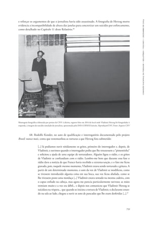 759 
comissão nacional da verdade – relatório – volume i – dezembro de 2014 
e reforçar os argumentos de que o jornalista havia sido assassinado. A fotografia de Herzog morto 
evidencia a incompatibilidade de altura das janelas para concretizar um suicídio por enforcamento, 
como detalhado no Capítulo 11 deste Relatório.46 
Montagem fotográfica elaborada por peritos da CNV: à direita, registro feito em 2014 do local onde Vladimir Herzog foi fotografado; à 
esquerda, a imagem do suicídio simulado do jornalista, apresentada pelo DOI-CODI/II Exército. Reprodução/CNV, Fonte: Arquivo CNV 
68. Rodolfo Konder, no auto de qualificação e interrogatório documentado pelo projeto 
Brasil: nunca mais, conta que testemunhou as torturas a que Herzog fora submetido: 
[...] lá podíamos ouvir nitidamente os gritos, primeiro do interrogador e, depois, de 
Vladimir, e ouvimos quando o interrogador pediu que lhe trouxessem a “pimentinha” 
e solicitou a ajuda de uma equipe de torturadores. Alguém ligou o rádio, e os gritos 
de Vladimir se confundiam com o rádio. Lembro-me bem que durante essa fase o 
rádio dava a notícia de que Franco havia recebido a extrema-unção, e o fato me ficou 
gravado, pois, naquele mesmo momento, Vladimir estava sendo torturado e gritava. A 
partir de um determinado momento, o som da voz de Vladimir se modificou, como 
se tivessem introduzido alguma coisa em sua boca, sua voz ficou abafada, como se 
lhe tivessem posto uma mordaça [...] Vladimir estava sentado na mesma cadeira, com 
o capuz enfiado na cabeça, mas agora me parecia particularmente nervoso; as mãos 
tremiam muito e a voz era débil... e depois nos comunicou que Vladimir Herzog se 
suicidara na véspera... que quando se iniciou a tortura de Vladimir, o declarante estan-do 
na sala ao lado, chegou a ouvir os sons de pancadas que lhe eram desferidas [...].47 
 