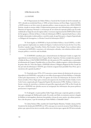 15 – instituições e locais associados a graves violações de direitos humanos 
760 
3. Rio Grande do Sul 
3.1) DOPS/RS 
69. O Departamento de Ordem Política e Social do Rio Grande do Sul foi instituído em 
1937 e alocado na avenida João Pessoa, no 2050, no bairro Santana, em Porto Alegre. A partir de 1964, 
o DOPS tornou-se um forte centro de repressão política e atuou em parceria com o DOI-CODI/III 
Exército, situado na mesma cidade. O departamento passou por uma reformulação para adaptar-se à 
Doutrina de Segurança Nacional e à estruturação de um sistema de repressão política que foi sendo 
estabelecido ao longo dos anos do regime militar. A estrutura organizacional do DOPS do Rio Grande 
do Sul agregava a Divisão de Busca e Coleta de Informações (DBCI), responsável pela busca e coleta 
de dados relacionados à ordem política e social do estado, da qual fazia parte o Arquivo Especializado 
e a Delegacia de Estrangeiros; e a Divisão Central de Informações (DCI).48 
70. Eram ligadas ao DOPS/RS as Seções de Ordem Política e Social (SOPS), e as dele-gacias 
regionais implantadas nas cidades de Alegrete, Cachoeira do Sul, Caxias do Sul, Cruz Alta, 
Erechim, Lajeado, Lagoa Vermelha, Osório, Rio Grande e Santo Ângelo. Estas recebiam ordens 
e instruções do DOPS/RS e remetiam a ele informações coletadas, com relatórios diários sobre a 
situação política e social de cada localidade. 
71. O DOPS/RS contribuiu para o desenvolvimento da Operação Condor na região Sul, 
especialmente na área fronteiriça entre Uruguai, Brasil e Argentina. Um bom exemplo dessa questão é 
o Pedido de Busca no 016/76/DBCI/DOPS/RS, de 6 de janeiro de 1976, expedido para a comunidade 
de informações do Uruguai. O pedido refere-se a Oscar Perez, cidadão uruguaio, e solicita informações 
de prisão sobre ele. Vinte dias depois o DOPS/RS informa à Delegacia Regional do Rio Grande do 
Sul, por meio da informação no 03/1976, que o Exército uruguaio havia prendido Oscar Perez, que se 
encontrava sob a guarda da polícia.49 
72. O período entre 1970 e 1972 concentra o maior número de denúncias de tortura nas 
dependências do DOPS/RS, o que pode ser um reflexo da passagem de Paulo Malhães e Clodoaldo 
Cabral pelo departamento, em 1970. Os agentes do Centro de Informações do Exército (CIE) 
foram enviados a Porto Alegre após a tentativa de sequestro do cônsul dos Estados Unidos, Curtis 
Carly Cutter, arquitetada pela Vanguarda Popular Revolucionária (VPR). Malhães e Cabral rece-beram 
a missão de neutralizar a iminência de guerrilha organizada pela VPR no Rio Grande do 
Sul, pois o DOPS/RS não obtinha sucesso na averiguação das informações dos presos políticos 
pertencentes à organização.50 
73. O advogado e ex-preso político Índio Vargas afirma que a repressão gaúcha se transfor-mou 
após a passagem de Malhães pelo estado. De acordo com Índio, no momento anterior à chegada 
de Malhães os interrogadores abusavam das pauladas e do pau de arara, porém, não sabiam potencia-lizar 
a dor dos presos, o que foi ensinado por Paulo Malhães e Clodoaldo Cabral.51 
74. Calino Pacheco Filho, membro do Comitê Popular Memória, Verdade e Justiça do Rio 
Grande do Sul, detido pelo DOPS/RS em 1970, conta que teve receio de encontrar Paulo Malhães na 
prisão e que, apesar de isso não ter ocorrido, sofreu com as técnicas que o agente do CIE havia ensinado 
 