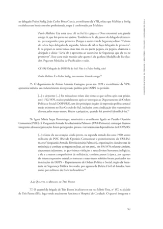 761 
comissão nacional da verdade – relatório – volume i – dezembro de 2014 
ao delegado Pedro Seelig. João Carlos Bona Garcia, ex-militante da VPR, relata que Malhães e Seelig 
estabeleceram boas conexões profissionais, o que é confirmado por Malhães: 
Paulo Malhães: Era uma casa. Aí eu fui lá e graças a Deus encontrei um grande 
amigo lá, que foi quem me ajudou. Também eu fiz ele passar de delegado de tercei-ra, 
para segunda e para primeira. Porque o secretário de Segurança disse: “Fulano 
de tal eu faço delegado de segunda, fulano de tal eu faço delegado de primeira”. 
E eu peguei os caras todos, mas não era eu quem pegava, eu pegava, chamava o 
delegado e dizia: “Leva ele e apresenta ao secretário de Segurança que ele vai te 
promover”. Esse cara todo mundo sabe quem é, ele ganhou Medalha de Pacifica-dor. 
Pegaram Medalha de Pacificador e tudo. 
CEV/RJ: Delegado do DOPS lá do Sul? Não é o Pedro Seelig, não? 
Paulo Malhães: É o Pedro Seelig, este mesmo. Grande amigo.52 
75. O depoimento de Airton Antonio Castagna, preso em 1970 e ex-militante da VPR, 
apresenta indícios do endurecimento da repressão política pelo DOPS no período: 
[...] o depoente [...] fez minucioso relato das torturas que sofreu após sua prisão, 
em 11/12/1970, mais especialmente após ser entregue ao Departamento de Ordem 
Política e Social (DOPS/RS), um dos principais órgãos de repressão política estatal 
então existente no Rio Grande do Sul, inclusive com a indicação dos responsáveis 
diretos pelos maus-tratos, físicos e psíquicos, quando foi possível identificá-los.53 
76. Ignez Maria Serpa Ramminger, veterinária e ex-militante ligada ao Partido Operário 
Comunista (POC) e à Vanguarda Armada Revolucionária Palmares (VAR-Palmares), conta que diversos 
integrantes dessas organizações foram perseguidos, presos e torturados nas dependências do DOPS/RS: 
[...] relatou ela sua atuação, ainda jovem, na segunda metade dos anos 1960, como 
militante do POC (Partido Operário Comunista), e posteriormente da VAR-Pal-mares 
(Vanguarda Armada Revolucionária Palmares), organizações clandestinas de 
resistência e combate ao regime militar, até ser presa, em 5/4/1970; relatou também, 
circunstanciadamente, as gravíssimas violações a seus direitos humanos; infligidas, 
a ela e a outros companheiros de militância, também presos à época, por agentes 
do sistema repressivo estatal; as torturas e maus-tratos sofridos foram praticados nas 
instalações do DOPS – Departamento de Ordem Política e Social, órgão da Secre-taria 
de Segurança Pública do estado, por agentes da Polícia Civil ali lotados, bem 
como por militares do Exército brasileiro.54 
3.2) Quartel da Brigada de Três Passos 
77. O quartel da brigada de Três Passos localizava-se na rua Mário Tota, no 157, na cidade 
de Três Passos (RS), lugar onde atualmente funciona o Hospital de Caridade. O quartel integrava o 
 