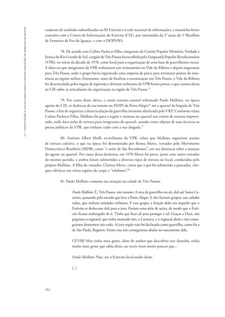 15 – instituições e locais associados a graves violações de direitos humanos 
conjunto de unidades subordinadas ao III Exército e à rede nacional de informações, e mantinha fortes 
conexões com o Centro de Informações do Exército (CIE), por intermédio da 2a seção do 1o Batalhão 
de Fronteira de Foz do Iguaçu, e com o DOPS/RS. 
762 
78. De acordo com Calino Pacheco Filho, integrante do Comitê Popular Memória, Verdade e 
Justiça do Rio Grande do Sul, a região de Três Passos foi escolhida pela Vanguarda Popular Revolucionária 
(VPR), no início da década de 1970, como local para a organização de uma base de guerrilheiros rurais. 
A ideia era que integrantes da VPR realizassem um treinamento no Vale do Ribeira e depois migrassem 
para Três Passos, onde o grupo havia organizado uma empresa de pesca para estruturar pontos de resis-tência 
ao regime militar. Entretanto, antes de finalizar a estruturação em Três Passos, o Vale do Ribeira 
foi desarticulado pelos órgãos de repressão e diversos militantes da VPR foram presos, o que causou alerta 
ao CIE sobre as articulações da organização na região de Três Passos.55 
79. Por conta desse alerta, o então tenente-coronel reformado Paulo Malhães, na época 
agente do CIE, se deslocou de sua missão no DOPS de Porto Alegre56 até o quartel da brigada de Três 
Passos, a fim de organizar a desarticulação da guerrilha iminente idealizada pela VRP. Conforme relata 
Calino Pacheco Filho, Malhães foi para a região e montou no quartel um centro de tortura improvi-sado, 
onde dava aulas de tortura para integrantes do quartel, usando como objetos de suas técnicas os 
presos políticos da VPR, que tinham caído com a sua chegada.57 
80. Antônio Alberi Maffi, ex-militante da VPR, relata que Malhães organizou sessões 
de tortura coletiva, o que na época foi denominado por Reneu Mertz, vereador pelo Movimento 
Democrático Brasileiro (MDB), como “a noite de São Bartolomeu”, em sua denúncia sobre a atuação 
do agente no quartel. Por causa dessa denúncia, em 1970 Mertz foi preso, junto com outro vereador 
do mesmo partido, e ambos foram submetidos a diversos tipos de tortura no local, conduzidas pelo 
próprio Malhães. A filha do vereador, Clarissa Mertz, conta que o pai foi submetido a pancadas, cho-ques 
elétricos em várias regiões do corpo e “telefones”.58 
81. Paulo Malhães comenta sua atuação na cidade de Três Passos: 
Paulo Malhães: É, Três Passos, isto mesmo. A área de guerrilha era ali, dali até Santa Ca-tarina, 
passando pela estrada que leva a Porto Alegre. E eles fizeram grupos, nas cidades 
todas, que tinham unidades militares. E este grupo, a função deles era impedir que o 
Exército se deslocasse dali para a área. Faziam uma série de ações, de modo que o Exér-cito 
ficasse embargado de ir. Tinha que ficar ali para proteger e tal. Graças a Deus, nós 
pegamos o regional, que tinha montado isto, o Lamarca, e o regional abriu e nós conse-guimos 
desmontar isto tudo. Aí esta região não foi declarada como guerrilha, como foi a 
de São Paulo, Registro. Então esta nós conseguimos abafar no nascimento dela. 
CEV/RJ: Mas tinha mais gente, além do senhor que descobriu este desenho, tinha 
muito mais gente que sabia disto, ou vocês eram muito poucos que... 
Paulo Malhães: Não, até o Exército local soube disto. 
[...] 
 