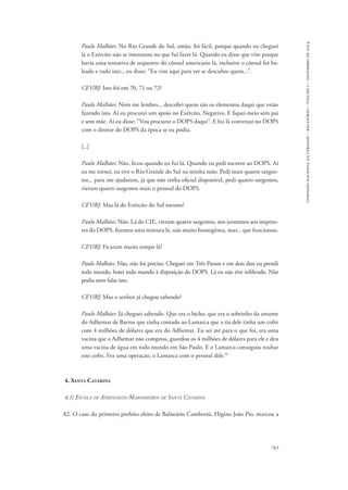 763 
comissão nacional da verdade – relatório – volume i – dezembro de 2014 
Paulo Malhães: No Rio Grande do Sul, então, foi fácil, porque quando eu cheguei 
lá o Exército não se interessou no que fui fazer lá. Quando eu disse que vim porque 
havia uma tentativa de sequestro do cônsul americano lá, inclusive o cônsul foi ba-leado 
e tudo isto... eu disse: “Eu vim aqui para ver se descubro quem...”. 
CEV/RJ: Isto foi em 70, 71 ou 72? 
Paulo Malhães: Nem me lembro... descobri quem são os elementos daqui que estão 
fazendo isto. Aí eu procurei um apoio no Exército. Negativo. E fiquei meio sem pai 
e sem mãe. Aí eu disse: “Vou procurar o DOPS daqui”. E fui lá conversar no DOPS 
com o diretor do DOPS da época se eu podia. 
[...] 
Paulo Malhães: Não, ficou quando eu fui lá. Quando eu pedi socorro ao DOPS. Aí 
eu me tornei, eu tive o Rio Grande do Sul na minha mão. Pedi mais quatro sargen-tos... 
para me ajudarem, já que não tinha oficial disponível, pedi quatro sargentos, 
vieram quatro sargentos mais o pessoal do DOPS. 
CEV/RJ: Mas lá do Exército do Sul mesmo? 
Paulo Malhães: Não. Lá do CIE, vieram quatro sargentos, nos juntamos aos inspeto-res 
do DOPS, fizemos uma mistura lá, não muito homogênea, mas... que funcionou. 
CEV/RJ: Ficaram muito tempo lá? 
Paulo Malhães: Não, não foi preciso. Cheguei em Três Passos e em dois dias eu prendi 
todo mundo, botei todo mundo à disposição do DOPS. Lá eu não tive infiltrado. Não 
podia nem falar isto. 
CEV/RJ: Mas o senhor já chegou sabendo? 
Paulo Malhães: Já cheguei sabendo. Que era o bicho, que era o sobrinho da amante 
do Adhemar de Barros que tinha contado ao Lamarca que a tia dele tinha um cofre 
com 4 milhões de dólares que era do Adhemar. Eu sei até para o que foi, era uma 
vacina que o Adhemar não comprou, guardou os 4 milhões de dólares para ele e deu 
uma vacina de água em todo mundo em São Paulo. E o Lamarca conseguiu roubar 
este cofre. Fez uma operação, o Lamarca com o pessoal dele.59 
4. Santa Catarina 
4.1) Escola de Aprendizes-Marinheiros de Santa Catarina 
82. O caso do primeiro prefeito eleito de Balneário Camboriú, Higino João Pio, marcou a 
 