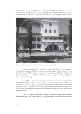 15 – instituições e locais associados a graves violações de direitos humanos 
história da Escola de Aprendizes-Marinheiros. Em fevereiro de 1969, na Quarta-Feira de Cinzas, ele e 
outros servidores da prefeitura foram presos por agentes da Polícia Federal e conduzidos para a escola, 
um estabelecimento da Marinha, na avenida Max Schramm, no bairro do Estreito, em Florianópolis. 
Prédio principal da Escola de Aprendizes-Marinheiros de Santa Catarina. Fonte: Arquivo CNV 
764 
83. Era comandante da escola o capitão de corveta José Júlio Pedrosa. Os outros presos fo-ram 
liberados em seguida, mas Higino permaneceu preso, incomunicável. Higino, político do Partido 
Social Democrático (PSD), conhecia o presidente João Goulart de viagens a Balneário Camboriú. Ele 
ficou incomunicável até que a família foi notificada de sua morte, um suposto suicídio, nas dependên-cias 
da escola, em 3 de março. 
84. Em 1997, relatório elaborado a pedido do deputado Francisco Kuster, então presidente 
da Assembleia Legislativa de Santa Catarina, comprovou a natureza política da prisão de Higino, por 
sua liderança e prestígio na região. No processo da Comissão Especial sobre Mortos e Desaparecidos 
Políticos (CEMDP), a conselheira Suzana Lisbôa considerou evidente a montagem da cena do suicí-dio 
– o caso de Higino foi um dos primeiros casos da prática de montagem de “farsas” para justificar 
mortes sob tortura. 
85. A CNV elaborou um laudo sobre a morte de Higino João Pio e apresentou à Comissão 
Estadual da Verdade Paulo Stuart Wright (SC), em audiência pública sobre o caso, em 2 de junho de 
 