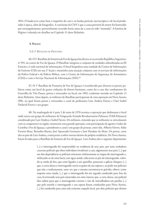 765 
comissão nacional da verdade – relatório – volume i – dezembro de 2014 
2014. O laudo teve como base o inquérito do caso e os laudos pericial, necroscópico e de local produ-zidos 
à época, além de fotografias. A conclusão da CNV é que a causa provável da morte foi homicídio 
por estrangulamento, provavelmente ocorrido horas antes de a cena ter sido “montada”. A história de 
Higino é relatada em detalhes no Capítulo 11 deste Relatório. 
5. Paraná 
5.1) 1o Batalhão de Fronteira 
86. O 1o Batalhão de fronteira de Foz do Iguaçu localizava-se na avenida República Argentina, 
no 593, no centro de Foz do Iguaçu. O Batalhão integrava o conjunto de unidades subordinadas ao III 
Exército e à rede nacional de informações. O local hospedava uma unidade do Centro de Informações 
do Exército (CIE) em sua 2a Seção e mantinha uma atuação conjunta com os serviços de informações 
da Polícia Federal e da Polícia Militar, com o Centro de Informações de Segurança da Aeronáutica 
(CISA) e com o Serviço Nacional de Informações (SNI).60 
87. O 1o Batalhão de Fronteira de Foz do Iguaçu é reconhecido por diversos ex-presos po-líticos 
como um local de graves violações de diretos humanos, como foi o caso dos combatentes da 
Guerrilha de Três Passos, presos e torturados no local, em 1965, conforme narrado no Capítulo 13 
deste Relatório. Anos depois, os militares do Batalhão participaram de uma operação em Nova Aurora 
(PR), na qual foram presos e torturados o casal de professores Luiz Andrea Fávero e Clari Izabel 
Dedavid Fávero e seu grupo. 
88. Na madrugada de 4 para 5 de maio de 1970 ocorreu a operação que desbaratou o local 
onde estava um grupo de militantes da Vanguarda Armada Revolucionária Palmares (VAR-Palmares) 
coordenado por Luiz Andrea e Izabel Fávero. Os militares, temendo que os militantes se articulassem 
com os camponeses na região, montaram uma grande operação, com participação de agentes vindos de 
Curitiba e Foz do Iguaçu, e prenderam o casal e um grupo de pessoas, entre elas, Alberto Fávero, Adão 
Ferreira Rosa, Benedito Bueno, José Aparecido Germano e José Deodato da Mota. Os presos, entre 
eles os pais de Luiz Andrea, começaram a sofrer tortura dentro da própria residência. De Nova Aurora, 
foram levados para o Batalhão de fronteira de Foz do Iguaçu. Luiz Andrea deu o seguinte depoimento: 
[...] o interrogando foi surpreendido na residência de seus pais, por uma verdadeira 
caravana policial; que ditos indivíduos invadiram a casa, algemaram seus pais; [...] que 
em dita dependência os policiais retiraram violentamente as roupas do interrogando e, 
utilizando-se de uma bacia com água aonde colocaram os pés do interrogando, valen-do- 
se ainda de fios, que eram ligados a um aparelho, passaram a aplicar choques; [...] 
que, a certa altura o interrogando ouviu os gritos da sua esposa e, ao pedir aos policiais 
que não a maltratassem, uma vez que a mesma encontrava-se grávida, obteve como 
resposta uma risada; [...] que o interrogando foi em seguida conduzido para fora da 
casa, lá avistando seus pais amarrados em uma viatura; que, a certa altura, um policial 
deu ordem para que o interrogando corresse e isto de metralhadora em punho; [...] 
que pela manhã o interrogando e sua esposa foram conduzidos para Nova Aurora, 
[...] foi conduzido para uma sala existente naquele local, por dois policiais que diziam 
 