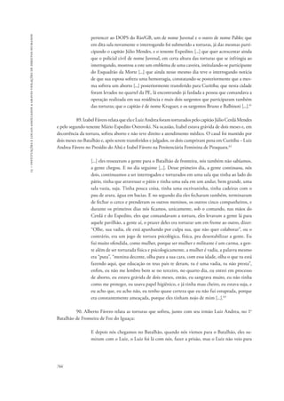 15 – instituições e locais associados a graves violações de direitos humanos 
766 
pertencer ao DOPS do Rio/GB, um de nome Juvenal e o outro de nome Pablo; que 
em dita sala novamente o interrogando foi submetido a torturas, já das mesmas parti-cipando 
o capitão Júlio Mendes, e o tenente Expedito; [...] que quer acrescentar ainda 
que o policial civil de nome Juvenal, em certa altura das torturas que se infringia ao 
interrogando, mostrou a este um emblema de uma caveira, intitulando-se participante 
do Esquadrão da Morte [...] que ainda nesse mesmo dia teve o interrogando notícia 
de que sua esposa sofrera uma hemorragia, constatando-se posteriormente que a mes-ma 
sofrera um aborto [...] posteriormente transferido para Curitiba; que nesta cidade 
foram levados no quartel da PE, lá encontrando já fardada a pessoa que comandava a 
operação realizada em sua residência e mais dois sargentos que participaram também 
das torturas; que o capitão é de nome Kruguer, e os sargentos Bruno e Balbinoti [...].61 
89. Izabel Fávero relata que ela e Luiz Andrea foram torturados pelo capitão Júlio Cerdá Mendes 
e pelo segundo-tenente Mário Espedito Ostrovski. Na ocasião, Izabel estava grávida de dois meses e, em 
decorrência da tortura, sofreu aborto e não teve direito a atendimento médico. O casal foi mantido por 
dois meses no Batalhão e, após serem transferidos e julgados, os dois cumpriram pena em Curitiba – Luiz 
Andrea Fávero no Presídio do Ahú e Izabel Fávero na Penitenciária Feminina de Piraquara.62 
[...] eles trouxeram a gente para o Batalhão de fronteira, nós também não sabíamos, 
a gente chegou. E no dia seguinte [...]. Desse primeiro dia, a gente continuou, nós 
dois, continuamos a ser interrogados e torturados em uma sala que tinha ao lado do 
pátio, tinha que atravessar o pátio e tinha uma sala em um andar, bem grande, uma 
sala vazia, suja. Tinha pouca coisa, tinha uma escrivaninha, tinha cadeiras com o 
pau de arara, água em bacias. E no segundo dia eles fecharam também, terminaram 
de fechar o cerco e prenderam os outros meninos, os outros cinco companheiros, e 
durante os primeiros dias nós ficamos, unicamente, sob o comando, nas mãos do 
Cerdá e do Espedito, eles que comandavam a tortura, eles levavam a gente lá para 
aquele pavilhão, a gente aí, o prazer deles era torturar um em frente ao outro, dizer: 
“Olhe, sua vadia, ele está apanhando por culpa sua, que não quer colaborar”, ou o 
contrário, era um jogo de tortura psicológica, física, pra desestabilizar a gente. Eu 
fui muito ofendida, como mulher, porque ser mulher e militante é um carma, a gen-te 
além de ser torturada física e psicologicamente, a mulher é vadia, a palavra mesmo 
era “puta”, “menina decente, olha para a sua cara, com essa idade, olha o que tu está 
fazendo aqui, que educação os teus pais te deram, tu é uma vadia, tu não presta”, 
enfim, eu não me lembro bem se no terceiro, no quarto dia, eu entrei em processo 
de aborto, eu estava grávida de dois meses, então, eu sangrava muito, eu não tinha 
como me proteger, eu usava papel higiênico, e já tinha mau cheiro, eu estava suja, e 
eu acho que, eu acho não, eu tenho quase certeza que eu não fui estuprada, porque 
era constantemente ameaçada, porque eles tinham nojo de mim [...].63 
90. Alberto Fávero relata as torturas que sofreu, junto com seu irmão Luiz Andrea, no 1o 
Batalhão de Fronteira de Foz do Iguaçu: 
E depois nós chegamos no Batalhão, quando nós viemos para o Batalhão, eles su-miram 
com o Luiz, o Luiz foi lá com nós, fazer a prisão, mas o Luiz não veio para 
 