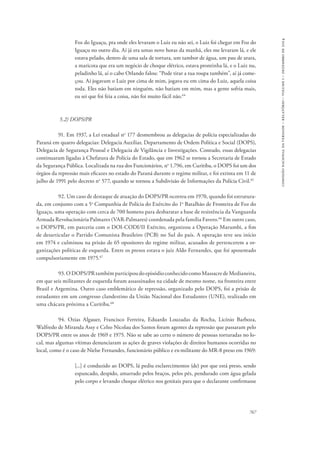 767 
comissão nacional da verdade – relatório – volume i – dezembro de 2014 
Foz do Iguaçu, pra onde eles levaram o Luiz eu não sei, o Luiz foi chegar em Foz do 
Iguaçu no outro dia. Aí já era umas nove horas da manhã, eles me levaram lá, e ele 
estava pelado, dentro de uma sala de tortura, um tambor de água, um pau de arara, 
a maricota que era um negócio de choque elétrico, estava prontinha lá, e o Luiz nu, 
peladinho lá, aí o cabo Orlando falou: “Pode tirar a tua roupa também”, aí já come-çou. 
Aí jogavam o Luiz por cima de mim, jogava eu em cima do Luiz, aquela coisa 
toda. Eles não batiam em ninguém, não batiam em mim, mas a gente sofria mais, 
eu sei que foi feia a coisa, não foi muito fácil não.64 
5.2) DOPS/PR 
91. Em 1937, a Lei estadual no 177 desmembrou as delegacias de polícia especializadas do 
Paraná em quatro delegacias: Delegacia Auxiliar, Departamento de Ordem Política e Social (DOPS), 
Delegacia de Segurança Pessoal e Delegacia de Vigilância e Investigações. Contudo, essas delegacias 
continuaram ligadas à Chefatura de Polícia do Estado, que em 1962 se tornou a Secretaria de Estado 
da Segurança Pública. Localizada na rua dos Funcionários, no 1.796, em Curitiba, o DOPS foi um dos 
órgãos da repressão mais eficazes no estado do Paraná durante o regime militar, e foi extinta em 11 de 
julho de 1991 pelo decreto no 577, quando se tornou a Subdivisão de Informações da Polícia Civil.65 
92. Um caso de destaque de atuação do DOPS/PR ocorreu em 1970, quando foi estrutura-da, 
em conjunto com a 5a Companhia de Polícia do Exército do 1o Batalhão de Fronteira de Foz do 
Iguaçu, uma operação com cerca de 700 homens para desbaratar a base de resistência da Vanguarda 
Armada Revolucionária Palmares (VAR-Palmares) coordenada pela família Favero.66 Em outro caso, 
o DOPS/PR, em parceria com o DOI-CODI/II Exército, organizou a Operação Marumbi, a fim 
de desarticular o Partido Comunista Brasileiro (PCB) no Sul do país. A operação teve seu início 
em 1974 e culminou na prisão de 65 opositores do regime militar, acusados de pertencerem a or-ganizações 
políticas de esquerda. Entre os presos estava o juiz Aldo Fernandes, que foi aposentado 
compulsoriamente em 1975.67 
93. O DOPS/PR também participou do episódio conhecido como Massacre de Medianeira, 
em que seis militantes de esquerda foram assassinados na cidade de mesmo nome, na fronteira entre 
Brasil e Argentina. Outro caso emblemático de repressão, organizado pelo DOPS, foi a prisão de 
estudantes em um congresso clandestino da União Nacional dos Estudantes (UNE), realizado em 
uma chácara próxima a Curitiba.68 
94. Ozias Algauer, Francisco Ferreira, Eduardo Louzadas da Rocha, Licínio Barboza, 
Walfredo de Miranda Assy e Celso Nicolau dos Santos foram agentes da repressão que passaram pelo 
DOPS/PR entre os anos de 1969 e 1975. Não se sabe ao certo o número de pessoas torturadas no lo-cal, 
mas algumas vítimas denunciaram as ações de graves violações de direitos humanos ocorridas no 
local, como é o caso de Nielse Fernandes, funcionário público e ex-militante do MR-8 preso em 1969: 
[...] é conduzido ao DOPS, lá pediu esclarecimentos (de) por que está preso, sendo 
espancado, despido, amarrado pelos braços, pelos pés, pendurado com água gelada 
pelo corpo e levando choque elétrico nos genitais para que o declarante confirmasse 
 