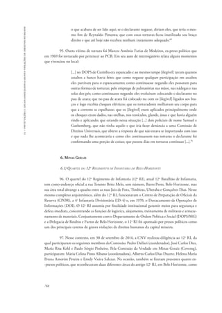 15 – instituições e locais associados a graves violações de direitos humanos 
768 
o que acabara de ser lido aqui; se o declarante negasse, diriam eles, que teria o mes-mo 
fim de Reynaldo Pimenta; que com essas torturas ficou inutilizado seu braço 
direito e que até hoje não recebeu nenhum tratamento adequado.69 
95. Outra vítima de tortura foi Marcos Antônio Farias de Medeiros, ex-preso político que 
em 1969 foi torturado por pertencer ao PCB. Em seu auto de interrogatório relata alguns momentos 
que vivenciou no local: 
[...] no DOPS de Curitiba era espancado e ao mesmo tempo [ilegível] tavam quantos 
assaltos a banco havia feito; que como negasse qualquer participação em assaltos 
eles partiram para o espancamento; como continuasse negando eles passaram para 
outras formas de torturas; pelo emprego de palmatórias nas mãos, nas nádegas e nas 
solas dos pés; como continuasse negando eles evoluíram colocando o declarante no 
pau de arara; que no pau de arara foi colocado nu com os [ilegível] ligados aos bra-ços 
e logo recebia choques elétricos; que os torturadores molhavam seu corpo para 
que a corrente se espalhasse; que os [ilegível] eram aplicados principalmente onde 
os choques eram dados, nas orelhas, nos testículos, glande, ânus e que havia alguém 
rindo e aplicando; que estando nessa situação [...] dois policiais de nome Samuel e 
Guthemberg, que não tinha aquilo e que iria fazer denúncia a uma Comissão de 
Direitos Universais, que obteve a resposta de que não estava se importando com isso 
e que nada lhe aconteceria e como eles continuassem nas torturas o declarante foi 
confirmando uma porção de coisas; que passou dias em torturas contínuas [...].70 
6. Minas Gerais 
6.1) Quartel do 12o Regimento de Infantaria de Belo Horizonte 
96. O quartel do 12o Regimento de Infantaria (12o RI), atual 12o Batalhão de Infantaria, 
tem como endereço oficial a rua Tenente Brito Melo, sem número, Barro Preto, Belo Horizonte, mas 
sua área total abrange a quadra entre as ruas Juiz de Fora, Timbiras, Uberaba e Gonçalves Dias. Nesse 
mesmo complexo arquitetônico, além do 12o RI, funcionaram o Centro de Preparação de Oficiais da 
Reserva (CPOR), a 4a Infantaria Divisionária (ID-4) e, em 1970, o Destacamento de Operações de 
Informações (DOI). O 12o RI assumia por finalidade institucional garantir meios para segurança e 
defesa imediata, concentrando as funções de logística, alojamento, treinamento de militares e armaze-namento 
de materiais. Conjuntamente com o Departamento de Ordem Política e Social (DOPS/MG) 
e a Delegacia de Roubos e Furtos de Belo Horizonte, o 12o RI foi apontado por presos políticos como 
um dos principais centros de graves violações de direitos humanos da capital mineira. 
97. Nesse contexto, em 30 de setembro de 2014, a CNV realizou diligência ao 12o RI, da 
qual participaram os seguintes membros da Comissão: Pedro Dallari (coordenador), José Carlos Dias, 
Maria Rita Kehl e Paulo Sérgio Pinheiro. Pela Comissão da Verdade em Minas Gerais (Covemg), 
participaram: Maria Celina Pinto Albano (coordenadora), Alberto Carlos Dias Duarte, Helena Maria 
Penna Amorim Pereira e Emely Vieira Salazar. Na ocasião, também se fizeram presentes quatro ex- 
-presos políticos, que reconheceram duas diferentes áreas do antigo 12o RI, em Belo Horizonte, como 
 