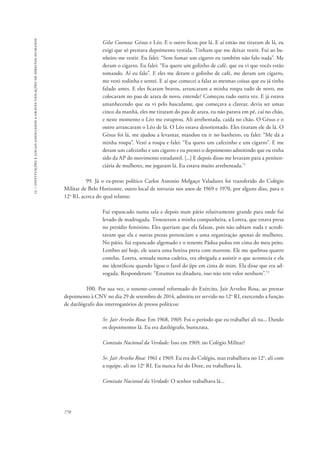 15 – instituições e locais associados a graves violações de direitos humanos 
770 
Gilse Cosenza: Gésus e Léo. E o outro ficou por lá. E aí então me tiraram de lá, eu 
exigi que só prestava depoimento vestida. Tinham que me deixar vestir. Fui ao ba-nheiro 
me vestir. Eu falei: “Sem fumar um cigarro eu também não falo nada”. Me 
deram o cigarro. Eu falei: “Eu quero um golinho de café, que eu vi que vocês estão 
tomando. Aí eu falo”. E eles me deram o golinho de café, me deram um cigarro, 
me vesti todinha e sentei. E aí que comecei a falar as mesmas coisas que eu já tinha 
falado antes. E eles ficaram bravos, arrancaram a minha roupa tudo de novo, me 
colocaram no pau de arara de novo, entende? Começou tudo outra vez. E já estava 
amanhecendo que eu vi pelo basculante, que começava a clarear, devia ser umas 
cinco da manhã, eles me tiraram do pau de arara, eu não parava em pé, caí no chão, 
e neste momento o Léo me estuprou. Ali arrebentada, caída no chão. O Gésus e o 
outro arrancaram o Léo de lá. O Léo estava desorientado. Eles tiraram ele de lá. O 
Gésus foi lá, me ajudou a levantar, mandou eu ir no banheiro, eu falei: “Me dá a 
minha roupa”. Vesti a roupa e falei: “Eu quero um cafezinho e um cigarro”. E me 
deram um cafezinho e um cigarro e eu prestei o depoimento admitindo que eu tinha 
sido da AP do movimento estudantil. [...] E depois disso me levaram para a peniten-ciária 
de mulheres, me jogaram lá. Eu estava muito arrebentada.71 
99. Já o ex-preso político Carlos Antonio Melgaço Valadares foi transferido do Colégio 
Militar de Belo Horizonte, outro local de torturas nos anos de 1969 e 1970, por alguns dias, para o 
12o RI, acerca do qual relatou: 
Fui espancado numa sala e depois num pátio relativamente grande para onde fui 
levado de madrugada. Trouxeram a minha companheira, a Loreta, que estava presa 
no presídio feminino. Eles queriam que ela falasse, pois não sabiam nada e acredi-tavam 
que ela e outras presas pertenciam a uma organização apenas de mulheres. 
No pátio, fui espancado algemado e o tenente Pádua pulou em cima do meu peito. 
Lembro até hoje, ele usava uma botina preta com marrom. Ele me quebrou quatro 
costelas. Loreta, sentada numa cadeira, era obrigada a assistir o que acontecia e ela 
me identificou quando ligou o farol do jipe em cima de mim. Ela disse que era ad-vogada. 
Responderam: “Estamos na ditadura, isso não tem valor nenhum”.72 
100. Por sua vez, o tenente-coronel reformado do Exército, Jair Arvelos Rosa, ao prestar 
depoimento à CNV no dia 29 de setembro de 2014, admitiu ter servido no 12o RI, exercendo a função 
de datilógrafo dos interrogatórios de presos políticos: 
Sr. Jair Arvelos Rosa: Em 1968, 1969. Foi o período que eu trabalhei ali na... Dando 
os depoimentos lá. Eu era datilógrafo, burocrata. 
Comissão Nacional da Verdade: Isso em 1969, no Colégio Militar? 
Sr. Jair Arvelos Rosa: 1961 e 1969. Eu era do Colégio, mas trabalhava no 12o, ali com 
a equipe, ali no 12o RI. Eu nunca fui do Doze, eu trabalhava lá. 
Comissão Nacional da Verdade: O senhor trabalhava lá... 
 