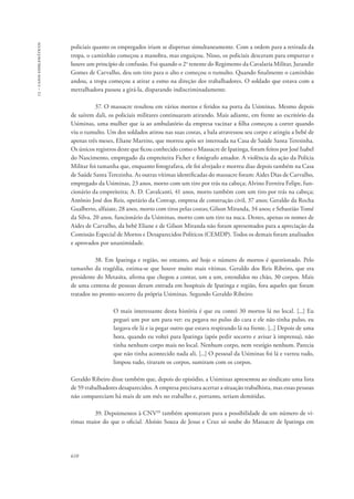 13 – casos emblemáticos 
policiais quanto os empregados iriam se dispersar simultaneamente. Com a ordem para a retirada da 
tropa, o caminhão começou a manobra, mas enguiçou. Nisso, os policiais desceram para empurrar e 
houve um princípio de confusão. Foi quando o 2o tenente do Regimento da Cavalaria Militar, Jurandir 
Gomes de Carvalho, deu um tiro para o alto e começou o tumulto. Quando finalmente o caminhão 
andou, a tropa começou a atirar a esmo na direção dos trabalhadores. O soldado que estava com a 
metralhadora passou a girá-la, disparando indiscriminadamente. 
610 
37. O massacre resultou em vários mortos e feridos na porta da Usiminas. Mesmo depois 
de saírem dali, os policiais militares continuaram atirando. Mais adiante, em frente ao escritório da 
Usiminas, uma mulher que ia ao ambulatório da empresa vacinar a filha começou a correr quando 
viu o tumulto. Um dos soldados atirou nas suas costas, a bala atravessou seu corpo e atingiu a bebê de 
apenas três meses, Eliane Martins, que morreu após ser internada na Casa de Saúde Santa Teresinha. 
Os únicos registros deste que ficou conhecido como o Massacre de Ipatinga, foram feitos por José Isabel 
do Nascimento, empregado da empreiteira Ficher e fotógrafo amador. A violência da ação da Polícia 
Militar foi tamanha que, enquanto fotografava, ele foi alvejado e morreu dias depois também na Casa 
de Saúde Santa Terezinha. As outras vítimas identificadas do massacre foram: Aides Dias de Carvalho, 
empregado da Usiminas, 23 anos, morto com um tiro por trás na cabeça; Alvino Ferreira Felipe, fun-cionário 
da empreiteira; A. D. Cavalcanti, 41 anos, morto também com um tiro por trás na cabeça; 
Antônio José dos Reis, operário da Convap, empresa de construção civil, 37 anos; Geraldo da Rocha 
Gualberto, alfaiate, 28 anos, morto com tiros pelas costas; Gilson Miranda, 34 anos; e Sebastião Tomé 
da Silva, 20 anos, funcionário da Usiminas, morto com um tiro na nuca. Destes, apenas os nomes de 
Aides de Carvalho, da bebê Eliane e de Gilson Miranda não foram apresentados para a apreciação da 
Comissão Especial de Mortos e Desaparecidos Políticos (CEMDP). Todos os demais foram analisados 
e aprovados por unanimidade. 
38. Em Ipatinga e região, no entanto, até hoje o número de mortos é questionado. Pelo 
tamanho da tragédia, estima-se que houve muito mais vítimas. Geraldo dos Reis Ribeiro, que era 
presidente do Metasita, afirma que chegou a contar, um a um, estendidos no chão, 30 corpos. Mais 
de uma centena de pessoas deram entrada em hospitais de Ipatinga e região, fora aqueles que foram 
tratados no pronto-socorro da própria Usiminas. Segundo Geraldo Ribeiro: 
O mais interessante desta história é que eu contei 30 mortos lá no local. [...] Eu 
peguei um por um para ver: eu pegava no pulso do cara e ele não tinha pulso, eu 
largava ele lá e ia pegar outro que estava respirando lá na frente. [...] Depois de uma 
hora, quando eu voltei para Ipatinga (após pedir socorro e avisar à imprensa), não 
tinha nenhum corpo mais no local. Nenhum corpo, nem vestígio nenhum. Parecia 
que não tinha acontecido nada ali. [...] O pessoal da Usiminas foi lá e varreu tudo, 
limpou tudo, tiraram os corpos, sumiram com os corpos. 
Geraldo Ribeiro disse também que, depois do episódio, a Usiminas apresentou ao sindicato uma lista 
de 59 trabalhadores desaparecidos. A empresa precisava acertar a situação trabalhista, mas essas pessoas 
não compareciam há mais de um mês no trabalho e, portanto, seriam demitidas. 
39. Depoimentos à CNV28 também apontaram para a possibilidade de um número de ví-timas 
maior do que o oficial. Aloísio Souza de Jesus e Cruz só soube do Massacre de Ipatinga em 
 