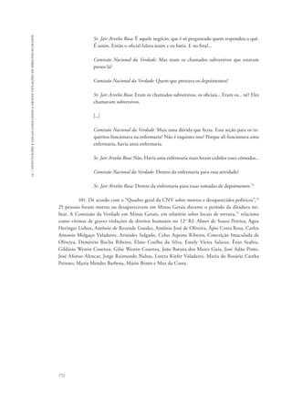 15 – instituições e locais associados a graves violações de direitos humanos 
772 
Sr. Jair Arvelos Rosa: É aquele negócio, que é só perguntado quem respondeu o quê. 
É assim. Então o oficial falava assim e eu batia. E no final... 
Comissão Nacional da Verdade: Mas eram os chamados subversivos que estavam 
presos lá? 
Comissão Nacional da Verdade: Quem que prestava os depoimentos? 
Sr. Jair Arvelos Rosa: Eram os chamados subversivos, os oficiais... Eram os... né? Eles 
chamavam subversivos. 
[...] 
Comissão Nacional da Verdade: Mais uma dúvida que ficou. Essa seção para os in-quéritos 
funcionava na enfermaria? Não é esquisito isso? Porque ali funcionava uma 
enfermaria, havia uma enfermaria. 
Sr. Jair Arvelos Rosa: Não. Havia uma enfermaria mais foram cedidos esses cômodos... 
Comissão Nacional da Verdade: Dentro da enfermaria para essa atividade? 
Sr. Jair Arvelos Rosa: Dentro da enfermaria para essas tomadas de depoimentos.73 
101. De acordo com o “Quadro geral da CNV sobre mortos e desaparecidos políticos”,74 
25 pessoas foram mortas ou desapareceram em Minas Gerais durante o período da ditadura mi-litar. 
A Comissão da Verdade em Minas Gerais, em relatório sobre locais de tortura,75 relaciona 
como vítimas de graves violações de direitos humanos no 12o RI: Abner de Souza Pereira, Ageu 
Heringer Lisboa, Antônio de Rezende Guedes, Antônio José de Oliveira, Ápio Costa Rosa, Carlos 
Antonio Melgaço Valadares, Aristides Salgado, Celso Aquino Ribeiro, Conceição Imaculada de 
Oliveira, Demétrio Rocha Ribeiro, Elmo Coelho da Silva, Emely Vieira Salazar, Ênio Seabra, 
Gildásio Westin Cosenza, Gilse Westin Cosenza, João Batista dos Mares Guia, José Adão Pinto, 
José Afonso Alencar, Jorge Raimundo Nahas, Loreta Kiefer Valadares, Maria do Rosário Cunha 
Peixoto, Maria Mendes Barbosa, Mário Bento e Max da Costa. 
 