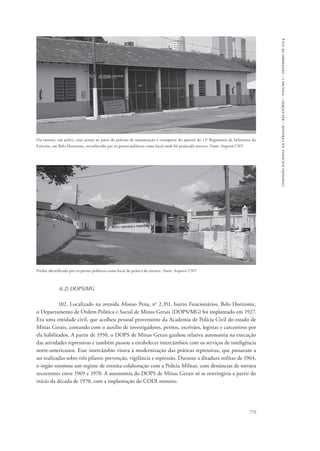 773 
comissão nacional da verdade – relatório – volume i – dezembro de 2014 
Via interna, em aclive, com acesso ao pátio do pelotão de manutenção e transporte do quartel do 12o Regimento de Infantaria do 
Exército, em Belo Horizonte, reconhecido por ex-presos políticos como local onde foi praticada tortura. Fonte: Arquivo CNV 
Prédio identificado por ex-presos políticos como local de prática de tortura. Fonte: Arquivo CNV 
6.2) DOPS/MG 
102. Localizado na avenida Afonso Pena, no 2.351, bairro Funcionários, Belo Horizonte, 
o Departamento de Ordem Política e Social de Minas Gerais (DOPS/MG) foi implantado em 1927. 
Era uma entidade civil, que acolheu pessoal proveniente da Academia de Polícia Civil do estado de 
Minas Gerais, contando com o auxílio de investigadores, peritos, escrivães, legistas e carcereiros por 
ela habilitados. A partir de 1950, o DOPS de Minas Gerais ganhou relativa autonomia na execução 
das atividades repressivas e também passou a estabelecer intercâmbios com os serviços de inteligência 
norte-americanos. Esse intercâmbio visava à modernização das práticas repressivas, que passaram a 
ser realizadas sobre três pilares: prevenção, vigilância e repressão. Durante a ditadura militar de 1964, 
o órgão retomou um regime de estreita colaboração com a Polícia Militar, com denúncias de tortura 
recorrentes entre 1969 e 1970. A autonomia do DOPS de Minas Gerais só se restringiria a partir do 
início da década de 1970, com a implantação do CODI mineiro. 
 
