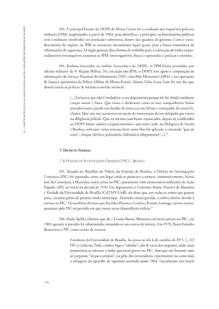15 – instituições e locais associados a graves violações de direitos humanos 
774 
103. A principal função do DOPS de Minas Gerais foi a condução dos inquéritos policiais 
militares (IPM), implantados a partir de 1964, para identificar, a princípio, os funcionários públicos 
civis e militares envolvidos em atividades subversivas dentro dos quadros de governo. Com o recru-descimento 
do regime, os IPM se tornaram mecanismos legais gerais para a busca sistemática de 
informações de segurança. O órgão possuía duas frentes de trabalho para a realização de todos os pro-cedimentos 
investigativos atinentes ao IPM: interrogatórios, busca e apreensão; e perícias e vistorias. 
104. Embora instruídos no âmbito burocrático do DOPS, os IPM foram presididos por 
oficiais militares da 4a Região Militar. Na execução dos IPM, o DOPS teve apoio e cooperação de 
informações do Serviço Nacional de Informações (SNI), área Belo Horizonte (ABH), e nas operações 
de busca e apreensões da Polícia Militar de Minas Gerais. Afonso Celso Lana Leite foi um dos que 
denunciaram as práticas de tortura ocorridas no local: 
[...] Esclarece que não é verdadeiro o seu depoimento porque ele foi obtido mediante 
coação moral e física. Que tanto o declarante como os seus companheiros foram 
postados numa parede nos fundos de uma casa em Minas e ameaçados de serem fu-zilados. 
Que isto não aconteceu em razão da intervenção de um delegado que estava 
na diligência policial. Que na mesma casa foram espancados, depois de conduzidos 
ao DOPS foram sujeitos a espancamentos e que mais tarde, na Delegacia de Furtos 
e Roubos, sofreram várias torturas bem como lhes foi aplicado o chamado “pau de 
arara”, choque elétrico, palmatória, hidráulico (afogamento) [...].76 
7. Distrito Federal 
7.1) Pelotão de Investigações Criminais (PIC) – Brasília 
105. Situado no Batalhão de Polícia do Exército de Brasília, o Pelotão de Investigações 
Criminais (PIC) foi apontado como um lugar onde se praticava a tortura, sistematicamente. Maria 
José da Conceição, a Maninha, esteve presa no PIC, juntamente com vários outros militantes da Ação 
Popular (AP), no início da década de 1970. Em depoimento à Comissão Anísio Teixeira de Memória 
e Verdade da Universidade de Brasília (CATMV-UnB), ela disse que, em todas as noites que passou 
presa, escutou gritos de pessoas sendo torturadas. Maninha estava grávida, e sofreu aborto devido à 
tortura no PIC. Ela também afirmou que Euclides Pireneus Cardoso, Ivonete Santiago, dentre outros, 
passaram pelo PIC no período em que esteve nessa dependência militar.77 
106. Paulo Speller afirmou que ele e Lenine Bueno Monteiro estiveram presos no PIC, em 
1969, quando o presídio foi reformulado, tornando-se um centro de tortura. Em 1978, Paulo Fonteles 
denunciou o PIC como centro de tortura: 
Estudante da Universidade de Brasília, fui preso no dia 6 de outubro de 1971. [...] O 
PIC é o inferno. Nele, conheci logo a “salinha”, sala de estar dos sargentos, onde eram 
promovidas as torturas a todos que eram presos no PIC. Sem que me fizessem uma 
só pergunta, “só para arrepiar”, na gíria dos torturadores, experimentei na carne toda 
a selvageria do aparelho de repressão montado desde 1964. Inicialmente um brutal 
 