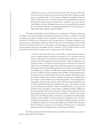 15 – instituições e locais associados a graves violações de direitos humanos 
776 
a Maninha, não a mim. [...] Aí nós fomos levados para o PIC, fomos para o PIC, fica-mos 
lá uns dez dias, calculo mais ou menos oito a dez dias no PIC. Mas não era inqué-rito 
meu, era inquérito dela. [...] Fui levado para o Pelotão de Investigações Criminais 
(PIC), na Polícia do Exército, e lá tinha o pessoal do SNI, principalmente, lembro-me 
bem do major Clidenor, que era conhecido como “dr. Moura”, que era na verdade o 
major Clidenor de Freitas. Mas depois disso tudo, um dia o general Bandeira mandou 
que eu fosse levado à sala dele e me interrogou pessoalmente, fez várias perguntas, eu 
neguei tudo, neguei tudo para o general Bandeira.79 
108. O general de brigada Antonio Bandeira era o comandante da 3a Brigada de Infantaria, 
em Brasília, e foi um dos principais comandantes das primeiras operações de combate à Guerrilha 
do Araguaia. Na região do Araguaia, foram empregadas unidades oriundas de diversos comandos 
do Exército, da Marinha e da Aeronáutica, sob o comando geral da 3a Brigada de Infantaria, con-tando 
ainda com a participação conjunta de elementos dos centros de informações, do CIE, CISA e 
Cenimar.80 Nas primeiras operações, era comum que os militantes presos no Araguaia fossem transfe-ridos 
para Brasília, para serem interrogados no PIC, em Brasília. À CNV, Criméia Schmidt, uma das 
sobreviventes da Guerrilha do Araguaia, contou o que passou no PIC de Brasília: 
[...] No dia 11 de fevereiro [de 1972] eu estava no PIC, e rompeu a bolsa, eu comecei a 
entrar em trabalho de parto, pedi ajuda aos carcereiros e etc., e essa ajuda só veio por 
volta das 5h da manhã, e me levaram para o Hospital de Base de Brasília. [...] Eu recla-mei 
que a criança não ia aguentar, que ia morrer, ele disse: “Não tem importância, é um 
comunista a menos”. E eu fiquei lá na porta do quarto da enfermaria com a Polícia do 
Exército com a metralhadora na porta, todo o tempo que eu permaneci ali, inclusive na 
sala de parto tinha uma metralhadora apontada para mim. Bem, na madrugada do dia 
13 meu filho nasceu. [...] Bem, o meu filho ficou comigo no hospital por cerca de 50 dias 
até o dia 1o de abril. Em todo esse período, mesmo na Oban, os militares diziam que se 
fosse homem, branco e saudável eles iam ficar com ele, iam ajudar. Meu filho nasceu ho-mem, 
branco e saudável. Aqui também em Brasília a mesma coisa, eles também diziam 
isso, inclusive o tenente Moraes, que era responsável pela PE, e havia acabado de ter a 
segunda filha. A primeira nasceu, quando nasceu o filho de uma outra presa política, que 
é o Paulo. A segunda filha dele nasceu, quando nasceu o meu, e ele me falou: comunista 
que não faz distinção entre homem e mulher, só tem filho homem, e eu que queria ter 
um filho homem, para seguir a carreira militar [...] Quando meu filho completou um 
mês estava pesando 2,7kg, era bem desnutrido. E chorava, chorava de fome no começo, 
chorava porque ficava sem amamentar. Então esse pediatra [...] prescreveu um tranqui-lizante 
para o meu filho que chamava Luminaletas, e eu percebi que meu filho chegava 
sonolento e muito molinho. Eu tinha que brigar com o pediatra, eu falei: “Doutor, o 
meu filho não é paciente de vocês, nós estamos aqui na condição de preso, não estamos 
na condição de paciente, não aceito que dê remédio para meu filho”. Bem, depois meu 
filho foi levado para a casa de uma tia, eu voltei para o PIC, para a cela, e aí começaram 
propriamente ditos os interrogatórios, que eram sistemáticos no Brasil.81 
109. Outro sobrevivente da Guerrilha do Araguaia, Danilo Carneiro descreveu a tortura a 
que fora submetido no PIC de Brasília: 
 