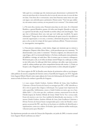 777 
comissão nacional da verdade – relatório – volume i – dezembro de 2014 
Sabe qual era a estratégia que eles montaram para desestruturar o prisioneiro? De 
meia em meia hora eles te tiravam da cela; às vezes de uma em uma, às vezes de duas 
em duas. Uma hora eles te torturavam, outra hora botavam numa mesa um copo 
com água e um cafezinho para o prisioneiro. Diziam assim: “Você tem que colabo-rar, 
nós somos contra a tortura, ou esse pessoal aí vai te torturar”. Um cinismo total! 
[...] No outro dia a mesma coisa. Desmaiei umas duas ou três vezes. Aí o [Antonio] 
Bandeira, o general Bandeira, passou, ele tinha uma bengala. Quando eu volto em 
si, o general está do lado, em pé, batendo na minha cabeça com uma bengala. “Tem 
que tirar a informação desse cara, nem que você tenha que trucidá-lo. Eu quero 
informação!” Porque eles não tinham informação de quem estava lá, não sabiam se 
eram dez organizações, se era uma, a extensão, a dimensão das pessoas. Me levaram 
para a cela, eu não tive tempo de fazer quase nenhuma reflexão. Tiraram novamen-te, 
interrogatório, interrogatório... 
[...] Esse processo continuou, a noite inteira, chegou um momento que eu comecei a 
enlouquecer. Disparei a falar, falava, falava... aí eles perceberam que era o momento. “Tá 
desestruturado o cara, então é o momento.” Tiraram as algemas, me colocaram lá com 
copo d’água, café. E eu inventando história [...] Eu fazia a minha parte como prisioneiro, 
de ludibriar o inimigo, até onde desse. Mas aí acontece que eu comecei a enlouquecer. 
Me levaram para a cela, eu só tinha um desejo: morrer! Porque era a saída que eu tinha, 
eu não tinha outra. Eu sabia que [eles] iriam continuar, não sabia o que estava aconte-cendo 
lá, embora soubesse que vários companheiros haviam sido mortos. [...] Então, eu 
fui para a cela. Chegando na cela, eu só queria morrer, eu dava cabeçada nas grades.82 
110. Outro registro do PIC de Brasília como destino de prisioneiros refere-se aos desapare-cidos 
políticos da terceira campanha do Exército contra a Guerrilha do Araguaia, em 1973. Segundo 
Lício Augusto Ribeiro Maciel, então major-adjunto do Centro de Informações do Exército (CIE), que 
atuou na linha de frente do combate à guerrilha do Araguaia, 
[...] esses corpos [André Grabois, Antônio Alfredo de Lima, João Gualberto 
Calatrone e Divino Ferreira de Souza] eu entreguei pro PIC, o PIC identificou e 
daí a três ou quatro dias chegou a informação. Era o grupo mais importante de 
toda a guerrilha. Infelizmente, estava o André Grabois no meio, que era o ban-didão 
chefe. [...] Eu creio que eles, conforme a norma, enterraram lá no sítio da 
Oneide [esposa de Antônio Alfredo de Lima]. Onde? Sei lá. Vai e cavuca tudo. 
Eram três mortos e um vivo. Esse também foi identificado, mas morreu. [...] Os 
mortos [André Grabois, Antônio Alfredo de Lima, João Gualberto Calatrone e 
Divino Ferreira de Souza] foram transportados para o sítio da Oneide e entre-gamos 
ao pessoal do PIC, que ficou no local para os trabalhos de identificação e 
sepultamento, como era a ordem. Os feridos, após receberem melhor medicação, 
voltaram juntos para Marabá.83 
Em depoimento prestado em sessão da Câmara dos Deputados, em junho de 2005, o tenente-coronel 
Lício Augusto Maciel confirmou seu relato.84 
 